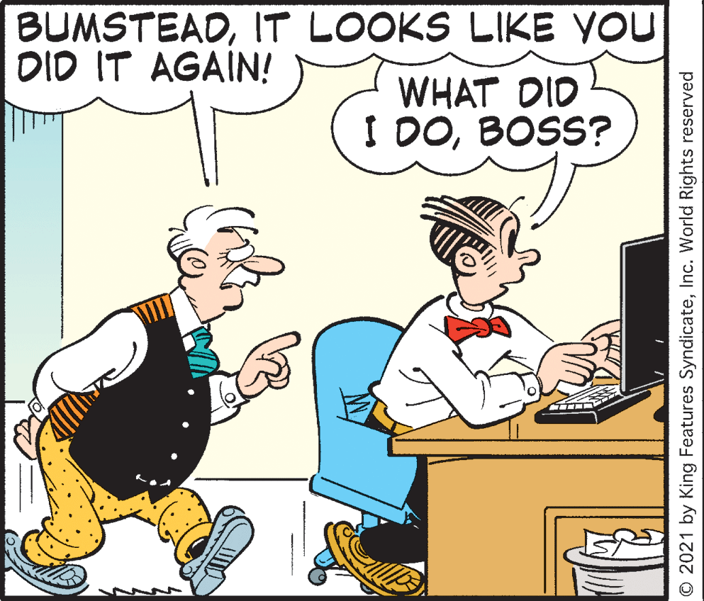 Interaction OCR: BUMSTEADIT LOOKS LIKE YOU DID IT AGAIN! WHAT DID I DOBOSS? © 2021 by King Features SyndicateInc. World Rights reserved BUMSTEADIT LOOKS LIKE YOU DID IT AGAIN! WHAT DID I DOBOSS? © 2021 by King Features SyndicateInc. World Rights reserved