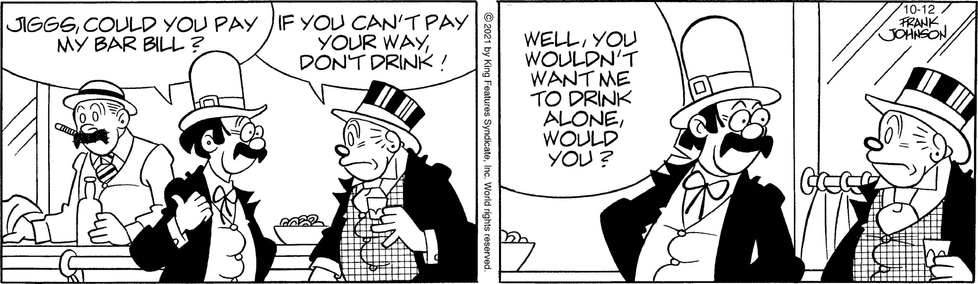 Drawing OCR: JIGGSCOULD YOU PAY IF YOU CAN'T PAY YOUR WAYDONT DRINK ! 10-12 FRANK GOHNSON WELLYOU WOULDN'T WANT ME TO DRINK ALONEWOULD YOU ? MY BAR BILL? GE Features SyndicateInc. World rights reserved. JIGGSCOULD YOU PAY IF YOU CAN'T PAY YOUR WAYDONT DRINK ! 10-12 FRANK GOHNSON WELLYOU WOULDN'T WANT ME TO DRINK ALONEWOULD YOU ? MY BAR BILL? GE Features SyndicateInc. World rights reserved.