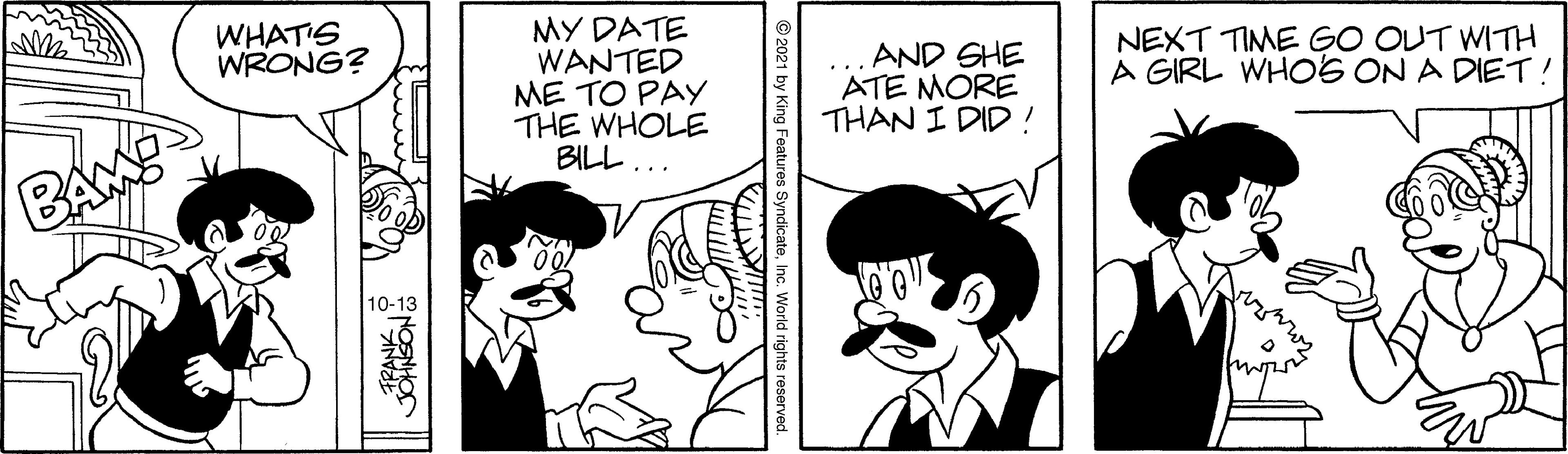 Mammal OCR: WHATIS WRONG? MY DATE WANTED ME TO PAY THE WHOLE BILL ... AND GHE ATE MORE THAN I DID! NEXT TIME GO OUT WITH A GIRL WHOS ON A DIET ! BAM 10-13 © 2021 by King tures SyndicateInc. World rights WHATIS WRONG? MY DATE WANTED ME TO PAY THE WHOLE BILL ... AND GHE ATE MORE THAN I DID! NEXT TIME GO OUT WITH A GIRL WHOS ON A DIET ! BAM 10-13 © 2021 by King tures SyndicateInc. World rights