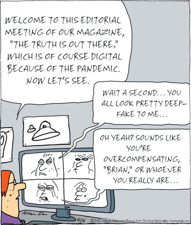 Automotive design OCR: WELCOME TO THIS EDITORIAL MEETING OF OUR MAGAZINE" WHICH IS OF COURSE DIGITAL BECAUSE OF THE PANDEMIC. NOW LET'S SEE. WAIT A SECOND... YOU ALL LOOK PRETTY DEEP- FAKE TO ME... OH YEAH? SOUNDS LIKE YOU'RE (11. OVERCOMPENSATING" OR WHOEVER YOU REALLY ARE... Viln tn 0/4 © 2021 NIKLAS ERIKSSON/BULLSINC WELCOME TO THIS EDITORIAL MEETING OF OUR MAGAZINE"THE TRUTH IS OUT THERE" WHICH IS OF COURSE DIGITAL BECAUSE OF THE PANDEMIC. NOW LET'S SEE. WAIT A SECOND... YOU ALL LOOK PRETTY DEEP- FAKE TO ME... OH YEAH? SOUNDS LIKE YOU'RE (11. OVERCOMPENSATING8 "BRIAN" OR WHOEVER YOU REALLY ARE... Viln tn 0/4 © 2021 NIKLAS ERIKSSON/BULLSDIST. BY KING FEATURES SYNDICATE