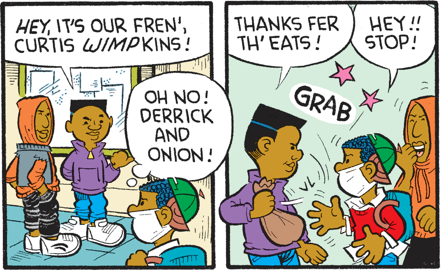 Comic book OCR: HEYCURTIS WIMPKINS! THANKS FER TH'EATS! HEY! STOP! GRAB iON HO DERRICK AND ONION! HEYIT'S OUR FREN'CURTIS WIMPKINS! THANKS FER TH'EATS! HEY! STOP! GRAB iON HO DERRICK AND ONION!