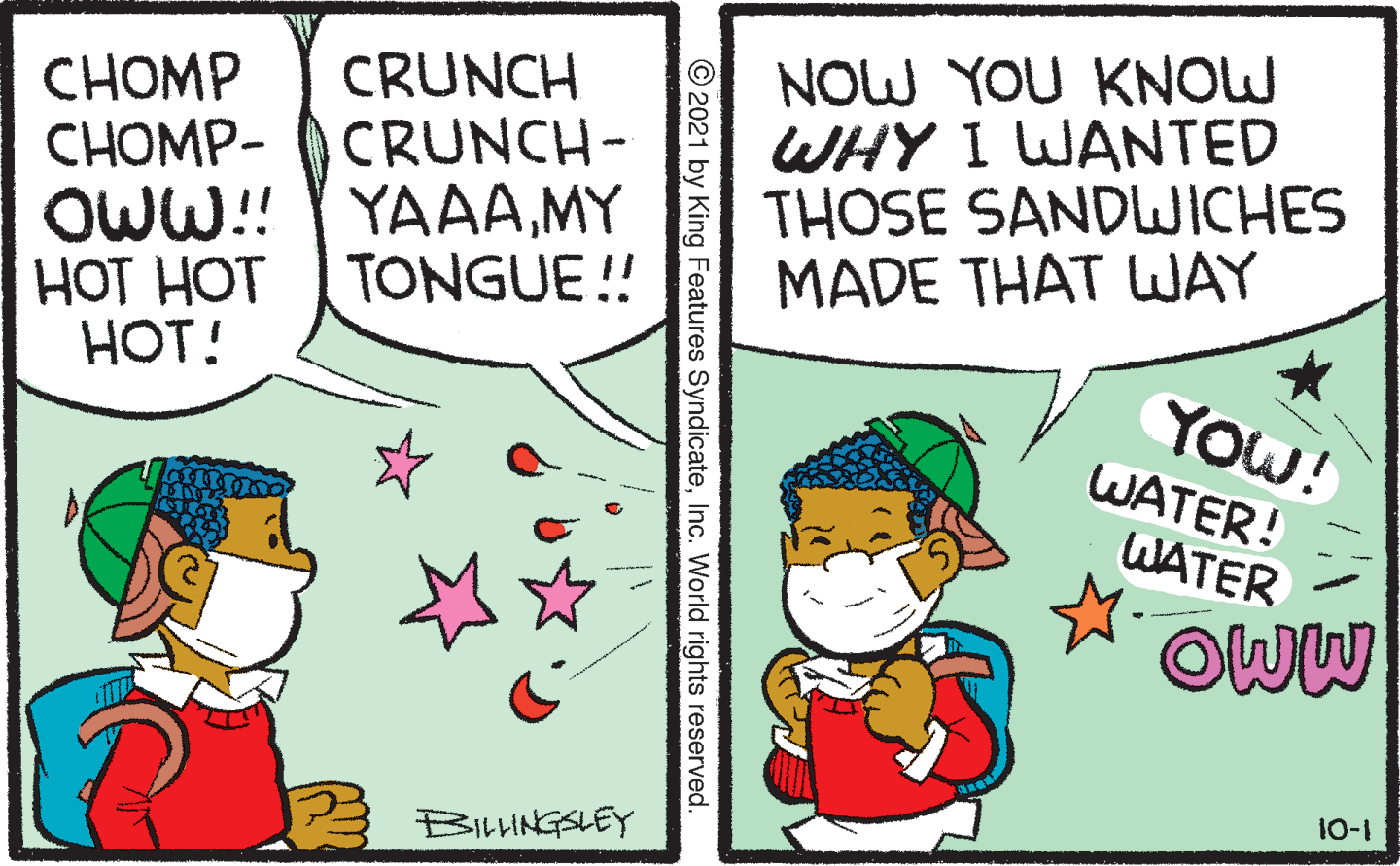 People OCR: NOW YOU KNOW WHY I WANTED THOSE SANDWICHES MADE THAT WAY CRUNCH CRUNCH- CHOMP ??OMP- OWW! YAAAMY ??? ??? HOT! TONGUE ! YOW! WATER! WATER OWW 10-1 2 BIHNGSLEY © 2021 by King Features SyndicateInc. World rights reserved. NOW YOU KNOW WHY I WANTED THOSE SANDWICHES MADE THAT WAY CRUNCH CRUNCH- CHOMP ??OMP- OWW! YAAAMY ??? ??? HOT! TONGUE ! YOW! WATER! WATER OWW 10-1 2 BIHNGSLEY © 2021 by King Features SyndicateInc. World rights reserved.