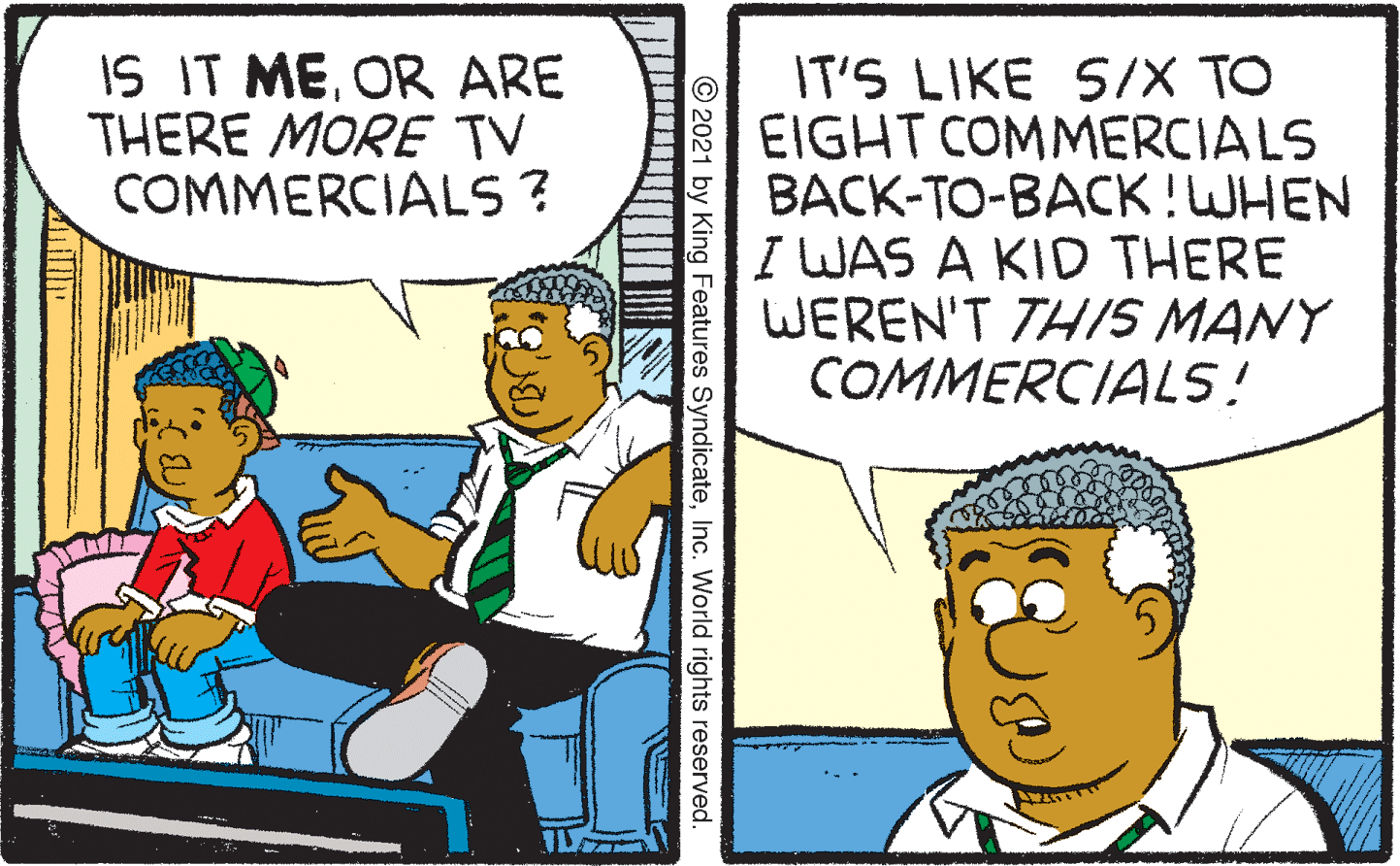 Conversation OCR: IS IT MEOR ARE THERE MORE TV COMMERCIALS ? IT'S LIKE S/X TO EIGHT COMMERCIALS BACK-TO-BACK!WHEN I WAS A KID THERE WEREN'T TH/S MANY COMMERCIALS! © 2021 by King Features SyndicateInc. World rights reserved IS IT MEOR ARE THERE MORE TV COMMERCIALS ? IT'S LIKE S/X TO EIGHT COMMERCIALS BACK-TO-BACK!WHEN I WAS A KID THERE WEREN'T TH/S MANY COMMERCIALS! © 2021 by King Features SyndicateInc. World rights reserved