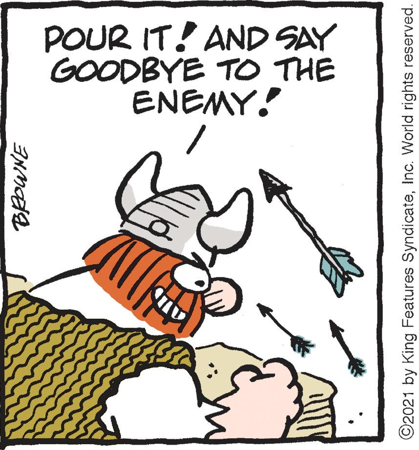 Art OCR: POUR IT! AND SAY GOODBYE TO THE ENEMY! ©2021 by King Features SyndicateInc. World rights reserved. POUR IT! AND SAY GOODBYE TO THE ENEMY! ©2021 by King Features SyndicateInc. World rights reserved.