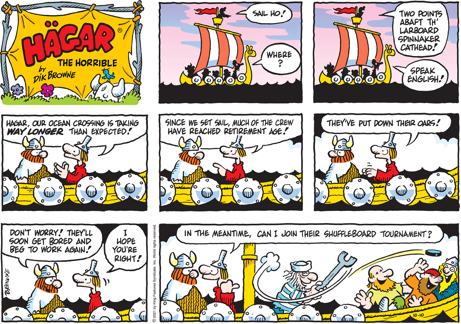 Font OCR: SAIL HO! TWO POINTS ABAFT TH' LARBOARD SPINNAKER CATHEAD! THE HORRIBLE WHERE by DIK BROWNE SPEAK ENGLISH. HAGAROUR OCEAN CROSSING IS TAKING WAY LONGER THAN EXPECTÉD! SINCE WE SET SAILMUCH OF THE CREW HAVE REACHED RETIREMENT AGE! THEY'VE PUT DOWN THEIR OARS! DON'T WORRY! THEY'LL SOON GET BORED AND BEG TO WÓRK AGAIN. IN THE MEANTIMECAN I JOIN THEIR SHUFFLEBOARD TOURNAMENT? HOPE YOU'RE RIGHT! 10-10 SAIL HO! TWO POINTS ABAFT TH' LARBOARD SPINNAKER CATHEAD! THE HORRIBLE WHERE by DIK BROWNE SPEAK ENGLISH. HAGAROUR OCEAN CROSSING IS TAKING WAY LONGER THAN EXPECTÉD! SINCE WE SET SAILMUCH OF THE CREW HAVE REACHED RETIREMENT AGE! THEY'VE PUT DOWN THEIR OARS! DON'T WORRY! THEY'LL SOON GET BORED AND BEG TO WÓRK AGAIN. IN THE MEANTIMECAN I JOIN THEIR SHUFFLEBOARD TOURNAMENT? HOPE YOU'RE RIGHT! 10-10