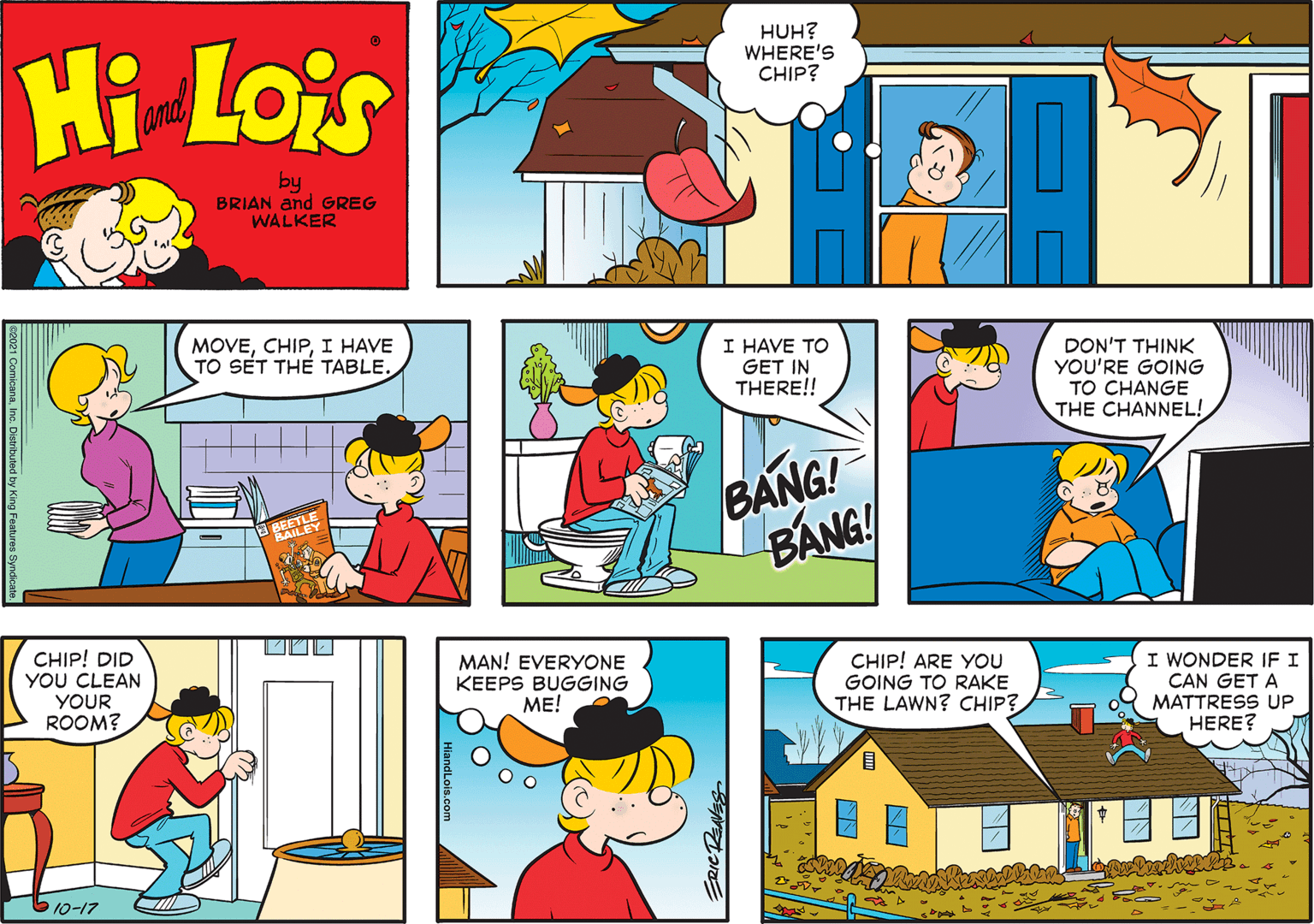 Font OCR: HUH? WHERE'S CHIP? Hi Lois amd by BRIAN and GREG WALKER MOVEI HAVE TO SET TH? TABLE. I HAVE TO GET IN THERE!! DON'T THINK YOU'RE GOING TO CHANGE THE CHANNEL! BANG! BANG! CHIP! DID YOU CLEAN MAN! EVERYONE KEEPS BUGGING ?E! CHIP! ARE YOU GOING TO RAKE THE LAWN? CHIP? I WONDER IFI CAN GET A MATTRESS UP HERE? YOUR ROOM? 10-17 HUH? WHERE'S CHIP? Hi Lois amd by BRIAN and GREG WALKER MOVEI HAVE TO SET TH? TABLE. I HAVE TO GET IN THERE!! DON'T THINK YOU'RE GOING TO CHANGE THE CHANNEL! BANG! BANG! CHIP! DID YOU CLEAN MAN! EVERYONE KEEPS BUGGING ?E! CHIP! ARE YOU GOING TO RAKE THE LAWN? CHIP? I WONDER IFI CAN GET A MATTRESS UP HERE? YOUR ROOM? 10-17