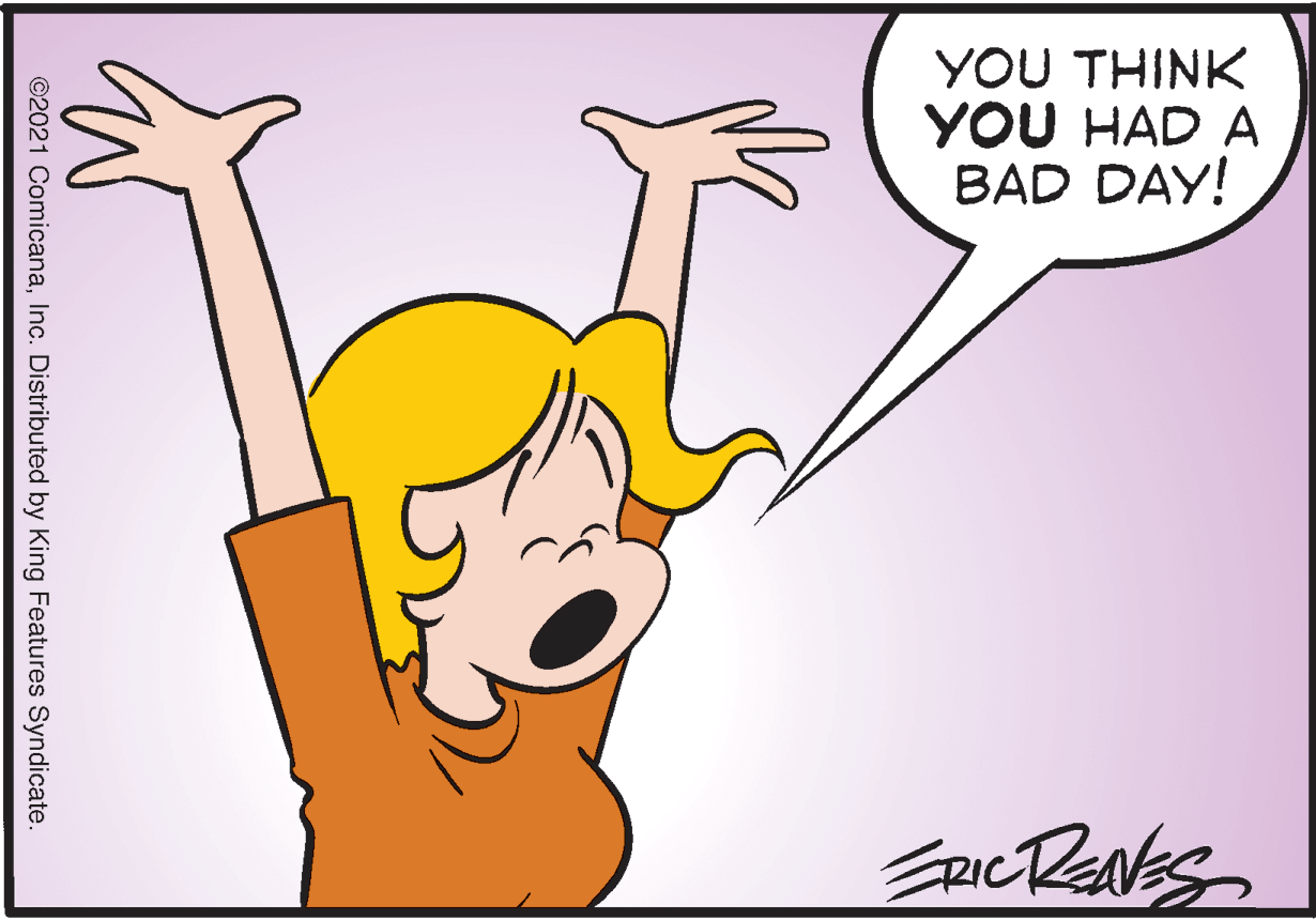 Gesture OCR: YOU THINK YOU HAD A BAD DAY! ©2021 ComicanaInc. Distributed by King Features Syndicate. YOU THINK YOU HAD A BAD DAY! ©2021 ComicanaInc. Distributed by King Features Syndicate.