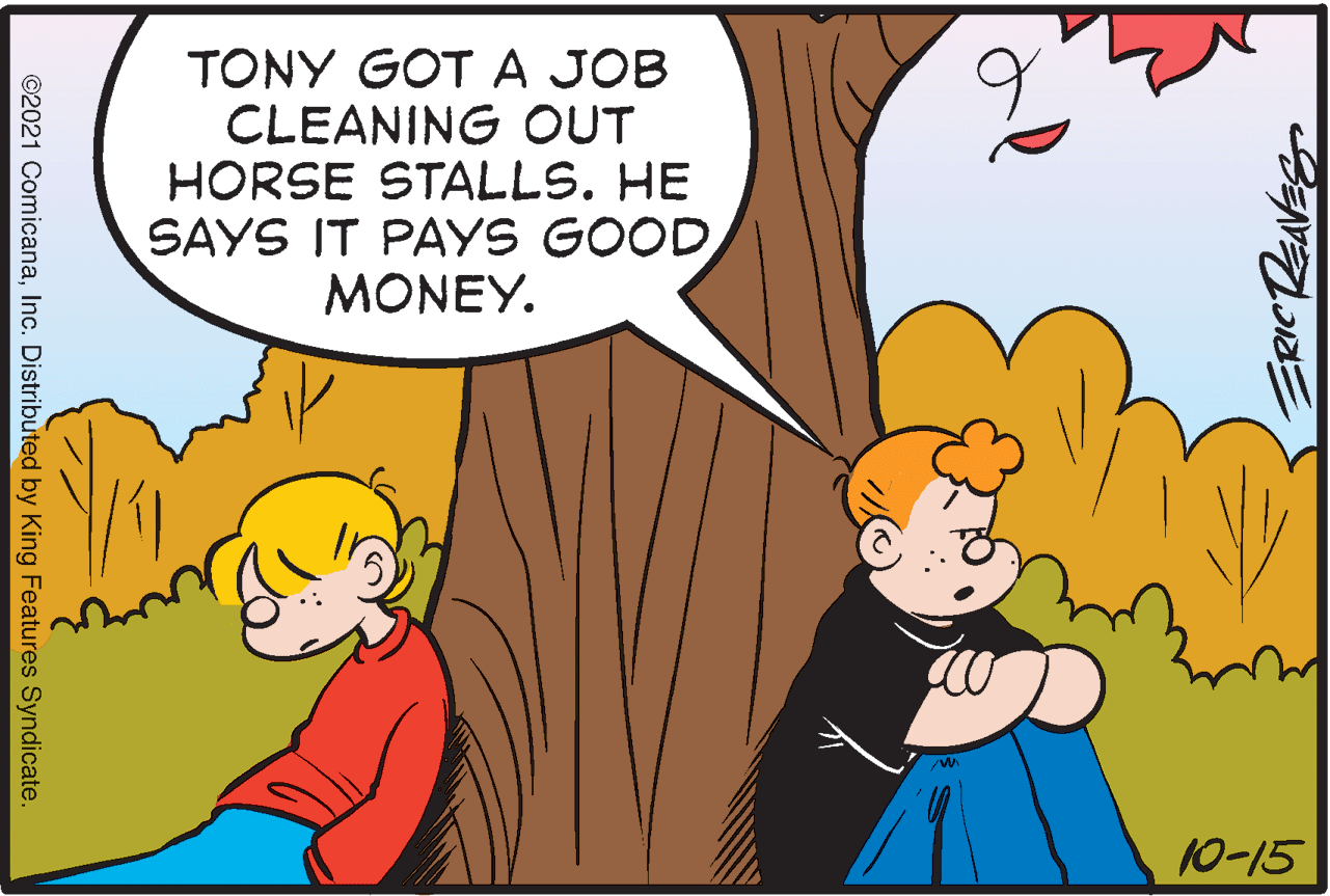 People OCR: TONY GOT A JOB CLEANING OUT HORSE STALLS. HE SAYS IT PAYS GOOD MONEY. 10-15 ERICRENVES ©2021 ComicanaInc. Distributed by King Features Syndicate. TONY GOT A JOB CLEANING OUT HORSE STALLS. HE SAYS IT PAYS GOOD MONEY. 10-15 ERICRENVES ©2021 ComicanaInc. Distributed by King Features Syndicate.