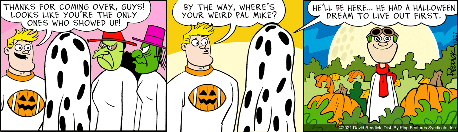 Font OCR: THANKS FOR COMING OVERGUYS! LOOKS LIKE YOU'RE THE ONLY ONES WHO SHOWED UP! BY THE WAYWHERE'S YOUR WEIRD PAL MIKE? HE'LL BE HERE... HE HAD A HALLOWEEN DREAM TO LIVE OUT FIRST. 02021 David ReddickInc. THANKS FOR COMING OVERGUYS! LOOKS LIKE YOU'RE THE ONLY ONES WHO SHOWED UP! BY THE WAYWHERE'S YOUR WEIRD PAL MIKE? HE'LL BE HERE... HE HAD A HALLOWEEN DREAM TO LIVE OUT FIRST. 02021 David ReddickDist. By King Features Syndicate