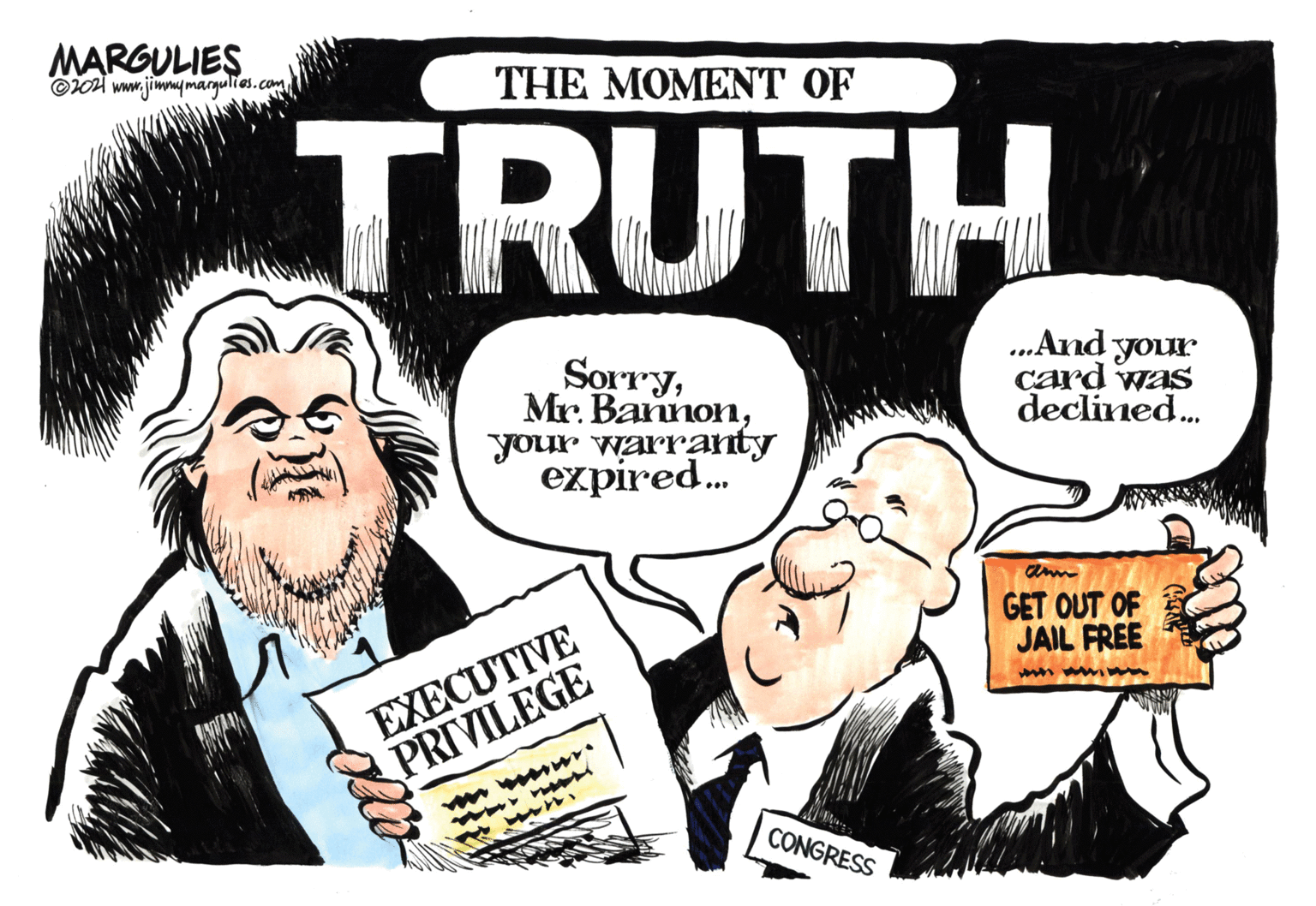 Art OCR: MARGULIES ©04 www.jimmymargulies.com THE MOMENT OF TRUTH Sorryyour warranty expired. ...And your card was declined. GET OUT OF JAIL FREE EXECUTIVE PRIVILEGE w CONGRESS MARGULIES ©04 www.jimmymargulies.com THE MOMENT OF TRUTH SorryMr. Bannonyour warranty expired. ...And your card was declined. GET OUT OF JAIL FREE EXECUTIVE PRIVILEGE w CONGRESS