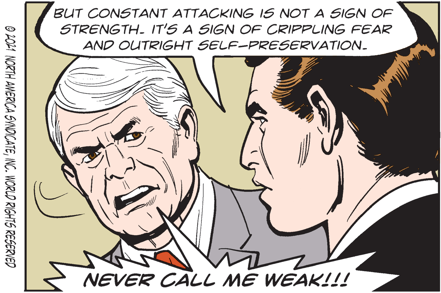 Jaw OCR: BUT CONSTANT ATTACKING IS NOT A SIGN OF STRENGTH- IT'S A SIGN OF CRIPPLING FEAR AND OUTRIGHT SELF-PRESERVATION- NEVER CALL ME WEAK!!! O 2021 NORTH AMERICA SYNDICATEINC. WORLD RIGHTS RESERVED BUT CONSTANT ATTACKING IS NOT A SIGN OF STRENGTH- IT'S A SIGN OF CRIPPLING FEAR AND OUTRIGHT SELF-PRESERVATION- NEVER CALL ME WEAK!!! O 2021 NORTH AMERICA SYNDICATEINC. WORLD RIGHTS RESERVED