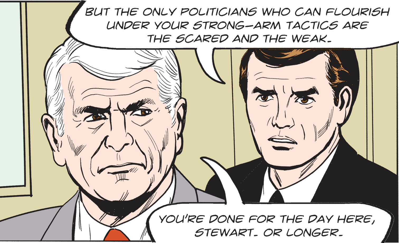 Vertebrate OCR: BUT THE ONLY POLITIOCIANS WHO CAN FLOURISH UNDER YOUR STRONG-ARM TACTICS ARE THE SCARED AND THE WEAK. YOU'RE DONE FOR THE DAY HERESTEWART. OR LONGER. BUT THE ONLY POLITIOCIANS WHO CAN FLOURISH UNDER YOUR STRONG-ARM TACTICS ARE THE SCARED AND THE WEAK. YOU'RE DONE FOR THE DAY HERESTEWART. OR LONGER.