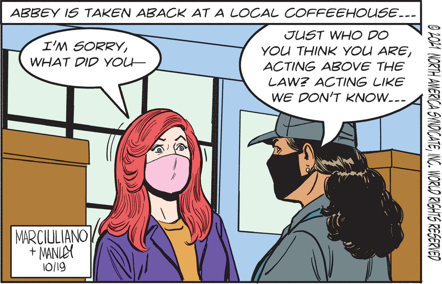 Gesture OCR: ABBEY IS TAKEN ABACK AT A LOCAL COFFEEHOUSE... JUST WHO DO I'M SORRYWHAT DID YOLH ACTING ABOVE THE LAW? ACTING LIKE WE DON'T KNOW.-- MARCIULIANO + MANLEY 10/19 O 2021 NORTH AMERICA SYNDICATEING. WORUD RIGHTS RESERVED ABBEY IS TAKEN ABACK AT A LOCAL COFFEEHOUSE... JUST WHO DO I'M SORRYYOU THINK YOU AREWHAT DID YOLH ACTING ABOVE THE LAW? ACTING LIKE WE DON'T KNOW.-- MARCIULIANO + MANLEY 10/19 O 2021 NORTH AMERICA SYNDICATEING. WORUD RIGHTS RESERVED