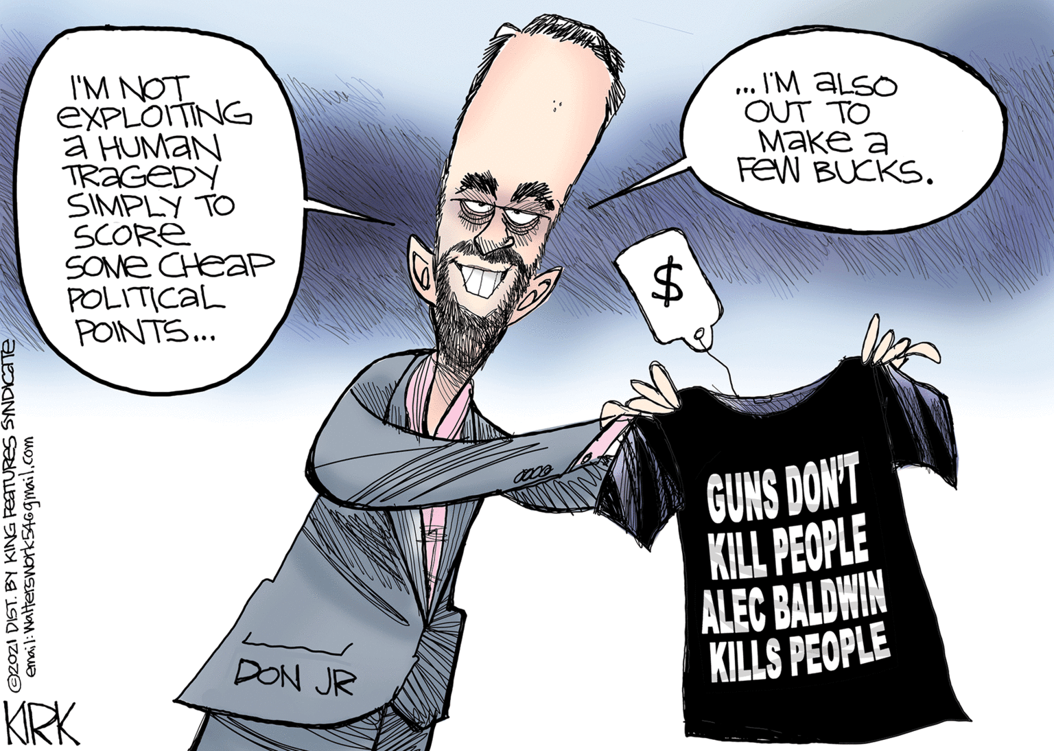 Interaction OCR: I'M NOT EXPLOITING a HUMAN TRAGEDY SIMPLY TO SCORE SOME CHEAP POLITICAL POINTS.. I'M ALSO OUT TO ???? ? FeW BUCKS. $4 GUNS DON'T KILL PEOPLE ALEC BALDWIN KILLS PEOPLE DON JR KRK 02021 DIST. BY KING PETURES SYNDICaTe emai l: Walterswork546gmail.com %24 I'M NOT EXPLOITING a HUMAN TRAGEDY SIMPLY TO SCORE SOME CHEAP POLITICAL POINTS.. I'M ALSO OUT TO ???? ? FeW BUCKS. $4 GUNS DON'T KILL PEOPLE ALEC BALDWIN KILLS PEOPLE DON JR KRK 02021 DIST. BY KING PETURES SYNDICaTe emai l: Walterswork546gmail.com %24