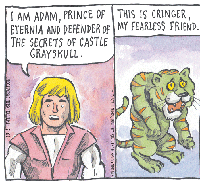 Rectangle OCR: I AM ADAMETERNIA AND DEFENDER OF MY FEARLES$ FRIEND. THE SECRETS OF CASTLE GRAYSKULL. ©2021 LINIERSDIST. BY KING FEATURES SYNDICATE 10-2 TWITTER @LIMIERSCARTOON I AM ADAMPRINCE OF THIS IS CRINGERETERNIA AND DEFENDER OF MY FEARLES$ FRIEND. THE SECRETS OF CASTLE GRAYSKULL. ©2021 LINIERSDIST. BY KING FEATURES SYNDICATE 10-2 TWITTER @LIMIERSCARTOON