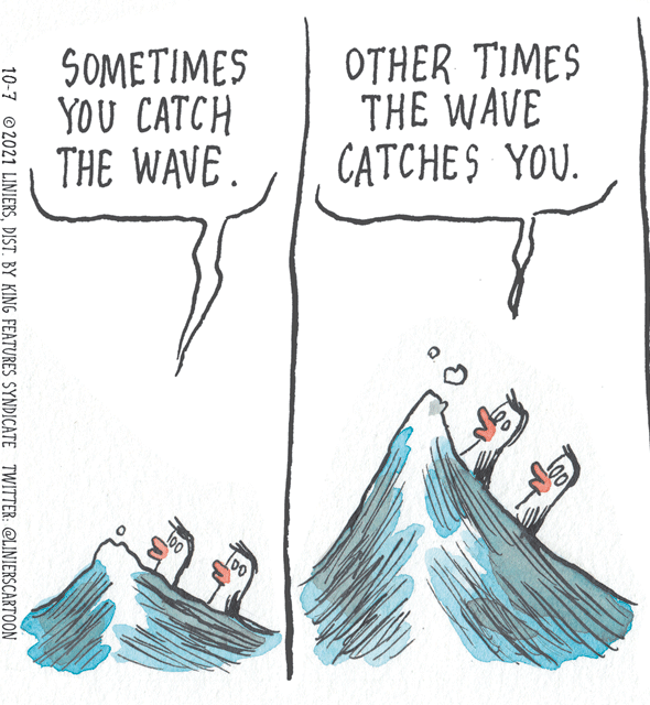 Font OCR: $0??TIMES YOU CATCH THE WAVE. OTHER TIMES THE WAVE CATCHES YOU. LOT 10-7 ©2021 LINIERSDIST. BY KING FEATURES SYNDICATE TWITTER: @LINIERSCARTOON $0??TIMES YOU CATCH THE WAVE. OTHER TIMES THE WAVE CATCHES YOU. LOT 10-7 ©2021 LINIERSDIST. BY KING FEATURES SYNDICATE TWITTER: @LINIERSCARTOON