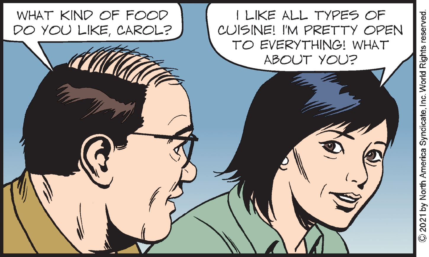 Organ OCR: I LIKE ALL TYPES OF CUISINE! I'M PRETTY OPEN TO EVERYTHING! WHAT ABOUT YOU? WHAT KIND OF FOOD DO YOU LIKECAROL? © 2021 by North America SyndicateInc. World Rights reserved. I LIKE ALL TYPES OF CUISINE! I'M PRETTY OPEN TO EVERYTHING! WHAT ABOUT YOU? WHAT KIND OF FOOD DO YOU LIKECAROL? © 2021 by North America SyndicateInc. World Rights reserved.