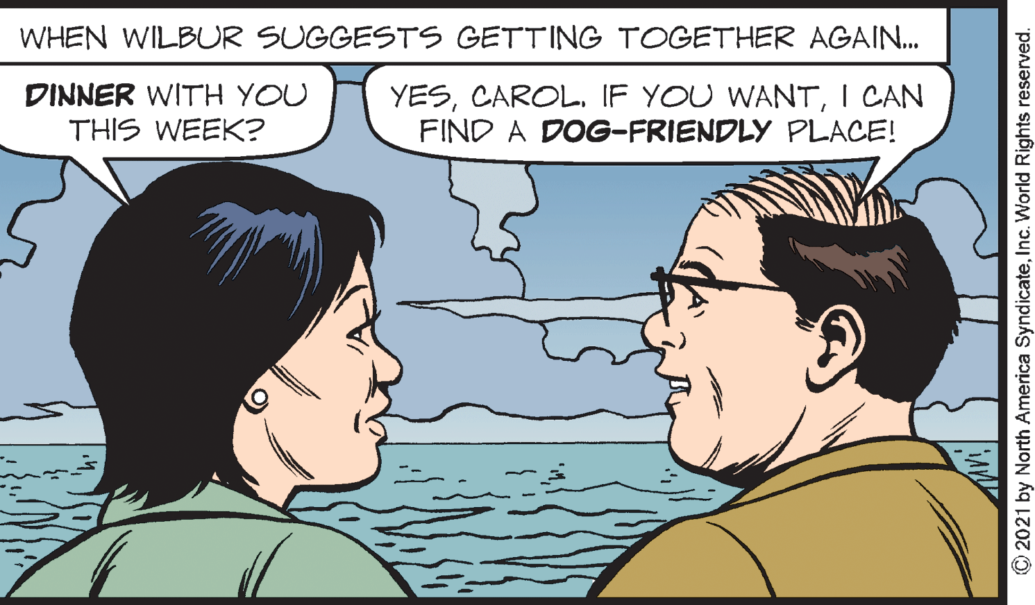 Human OCR: WHEN WILBUR SUGGESTS GETTING TOGETHER AGAIN. DINNER WITH YOU THIS WEEK? YESI CAN FIND A DOG-FRIENDLY PLACE! © 2021 by North America SyndicateInc. World Rights reserved. WHEN WILBUR SUGGESTS GETTING TOGETHER AGAIN. DINNER WITH YOU THIS WEEK? YESIF YOU WANTI CAN FIND A DOG-FRIENDLY PLACE! © 2021 by North America SyndicateInc. World Rights reserved.