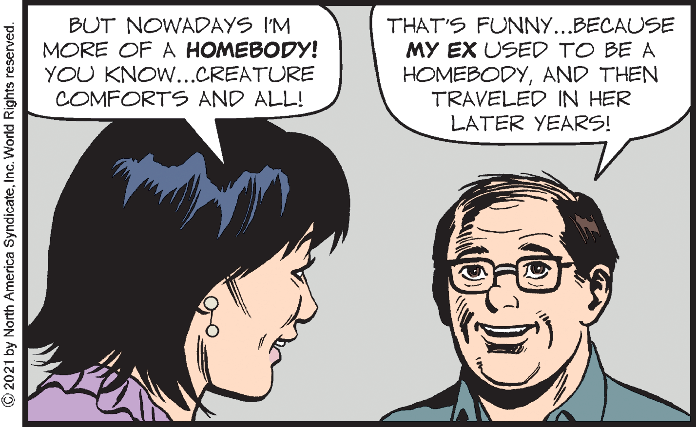 Mouth OCR: BUT NOWADAYS I'M MORE OF A HOMEBODY! YOU KNOW...CREATURE COMFORTS AND ALL! THAT'S FUNNY...BECAUSE MY EX USED TO BE A HOMEBODYAND THEN TRAVELED IN HER LATER YEARS! © 2021 by North America SyndicateInc. World Rights reserved. BUT NOWADAYS I'M MORE OF A HOMEBODY! YOU KNOW...CREATURE COMFORTS AND ALL! THAT'S FUNNY...BECAUSE MY EX USED TO BE A HOMEBODYAND THEN TRAVELED IN HER LATER YEARS! © 2021 by North America SyndicateInc. World Rights reserved.