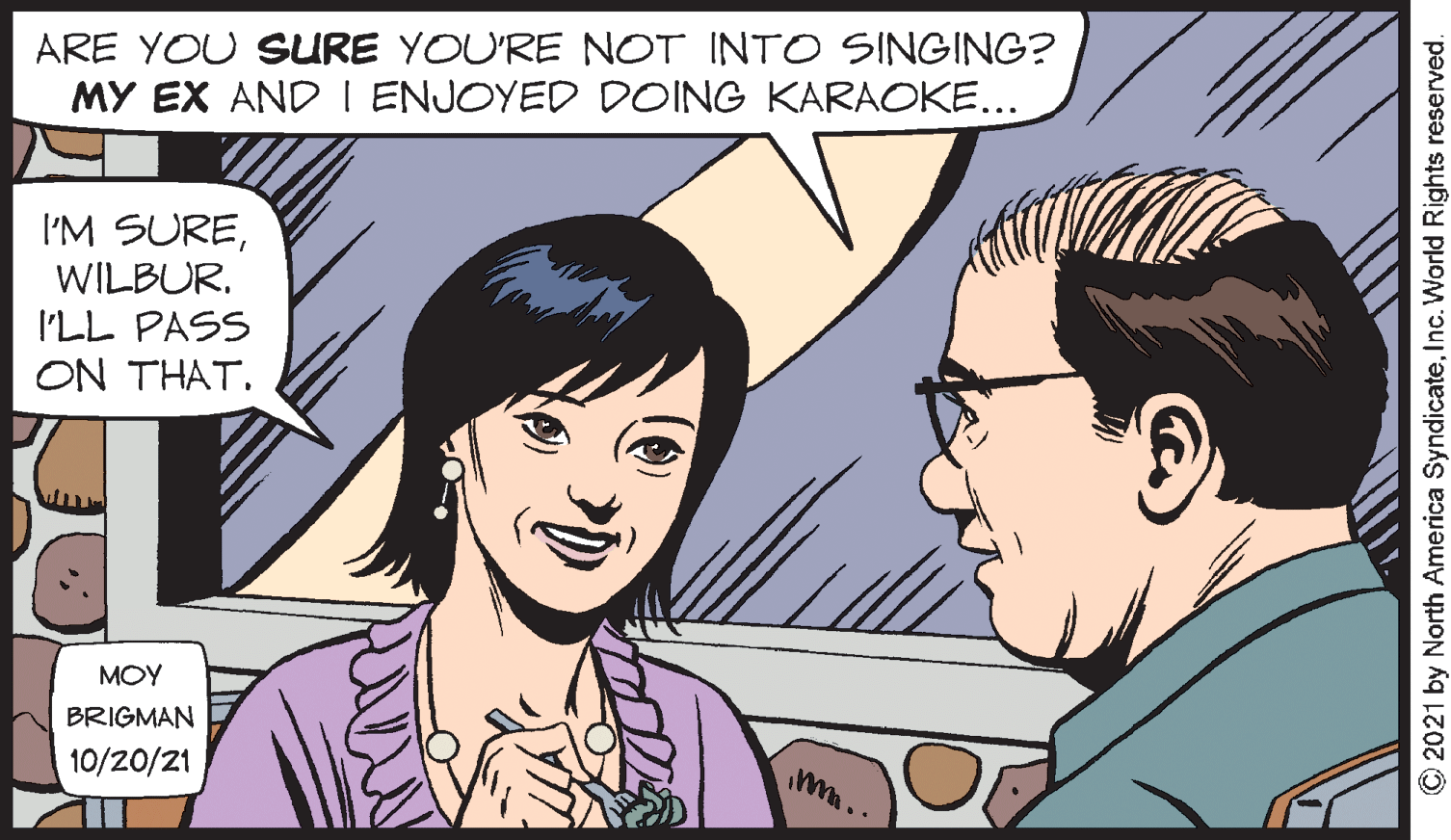 Human OCR: ARE YOU SURE YOU'RE NOT INTO SINGING? MY EX AND I ENJOYED DOING KARAOKE... I'M SUREWILBUR. I'LL PASS ON THAT. MOY BRIGMAN 10/20/21 O2021 by North America SyndicateInc. World Rights reserved. ARE YOU SURE YOU'RE NOT INTO SINGING? MY EX AND I ENJOYED DOING KARAOKE... I'M SUREWILBUR. I'LL PASS ON THAT. MOY BRIGMAN 10/20/21 O2021 by North America SyndicateInc. World Rights reserved.