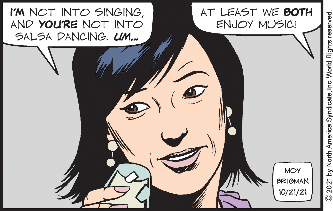 Smile OCR: I'M NOT INTO SINGINGAND YOURE NOT INTO SALSA DANCING. UM. AT LEAST WE BOTH ENJOY MUSIC! MOY BRIGMAN 10/21/21 C 2021 by North America SyndicateInc. World Rights reserved. I'M NOT INTO SINGINGAND YOURE NOT INTO SALSA DANCING. UM. AT LEAST WE BOTH ENJOY MUSIC! MOY BRIGMAN 10/21/21 C 2021 by North America SyndicateInc. World Rights reserved.