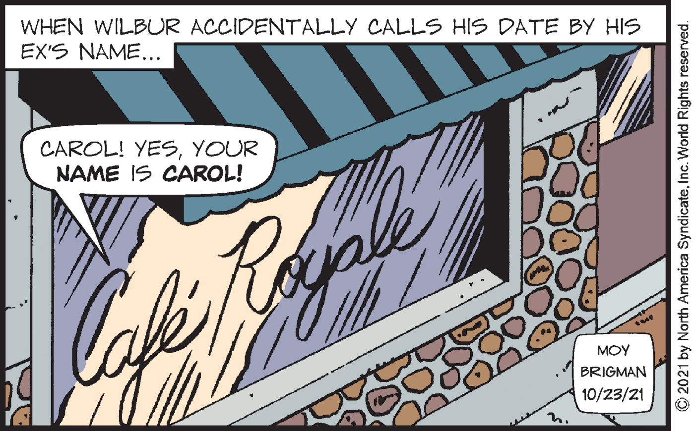 Graphics OCR: WHEN WILBUR ACCIDENTALLY CALLS HIS DATE BY HIS EX'S NAME... CAROL! YESYOUR NAME IS CAROL! MOY BRIGMAN 10/23/21 © 2021 by North America SyndicateInc. World Rights reserved. WHEN WILBUR ACCIDENTALLY CALLS HIS DATE BY HIS EX'S NAME... CAROL! YESYOUR NAME IS CAROL! MOY BRIGMAN 10/23/21 © 2021 by North America SyndicateInc. World Rights reserved.