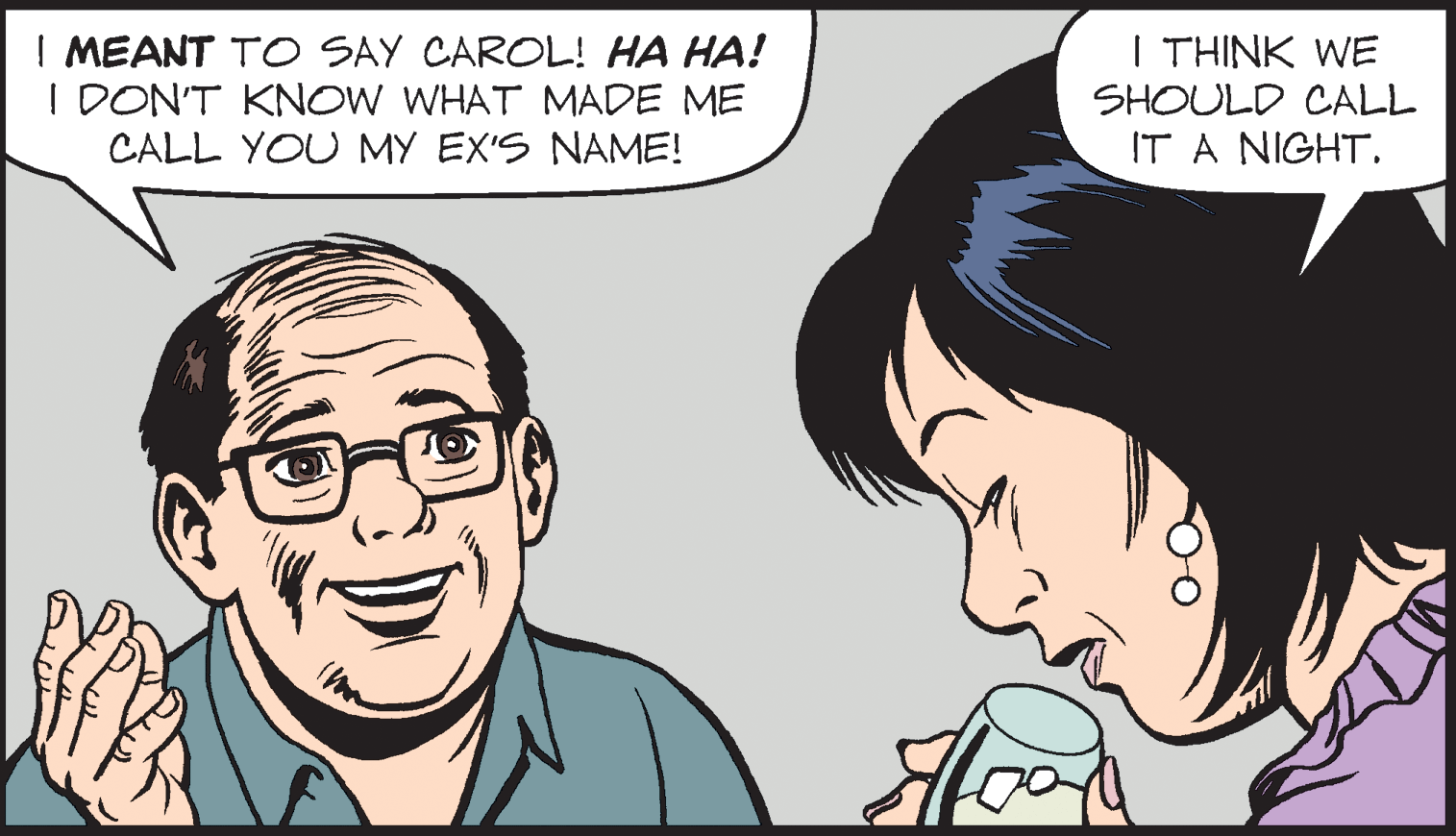 Organ OCR: | MEANT TO SAY CAROL! HA HA! I DON'T KNOW WHAT MADE ME CALL YOU MY EX'S NAME! I THINK WE SHOULD CALL IT A NIGHT. | MEANT TO SAY CAROL! HA HA! I DON'T KNOW WHAT MADE ME CALL YOU MY EX'S NAME! I THINK WE SHOULD CALL IT A NIGHT.