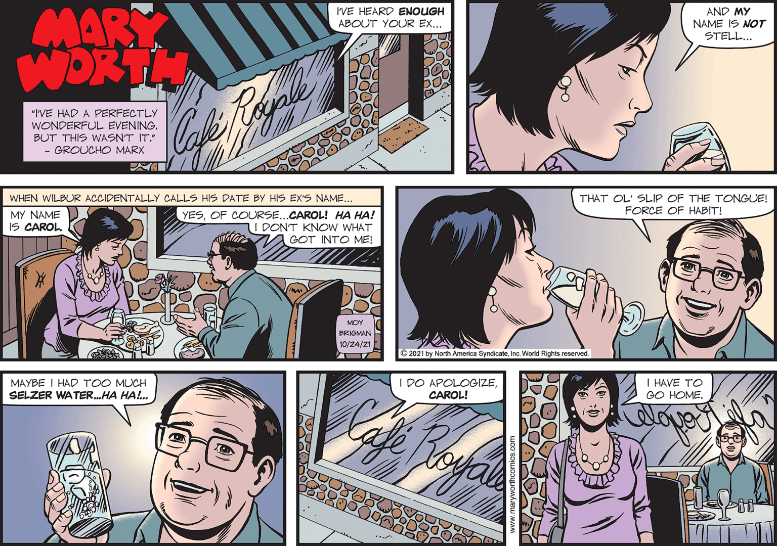 Comic book OCR: MARY WORTH Cofke I'VE HEARD ENOUGH AND MY NAME IS NOT STELL... ABOUT YOUR EX... "I'VE HAD A PERFECTLY WONDERFUL EVENING. BUT THIS WASN'T IT." - GROUCHO MARX WHEN WILBUR ACCIDENTALLY CALLS HIS DATE BY HIS EX'S NAME... THAT OL' SLIP OF THE TONGUE! FORCE OF HABIT! MY NAME YESOF COURSE...CAROL! HA HA! I DONT KNOW WHAT IS CAROL. GOT INTO ME! MOY PRIGMAN 10/24/21 O 2021 by North America SyndicateInc. World Rights reserved. MAYBE I HAD TOO MUCH SELZER WATER.HA HA!. I DO APOLOGIZECAROL! I HAVE TO GO HOME. MARY WORTH Cofke I'VE HEARD ENOUGH AND MY NAME IS NOT STELL... ABOUT YOUR EX... "I'VE HAD A PERFECTLY WONDERFUL EVENING. BUT THIS WASN'T IT." - GROUCHO MARX WHEN WILBUR ACCIDENTALLY CALLS HIS DATE BY HIS EX'S NAME... THAT OL' SLIP OF THE TONGUE! FORCE OF HABIT! MY NAME YESOF COURSE...CAROL! HA HA! I DONT KNOW WHAT IS CAROL. GOT INTO ME! MOY PRIGMAN 10/24/21 O 2021 by North America SyndicateInc. World Rights reserved. MAYBE I HAD TOO MUCH SELZER WATER.HA HA!. I DO APOLOGIZECAROL! I HAVE TO GO HOME.
