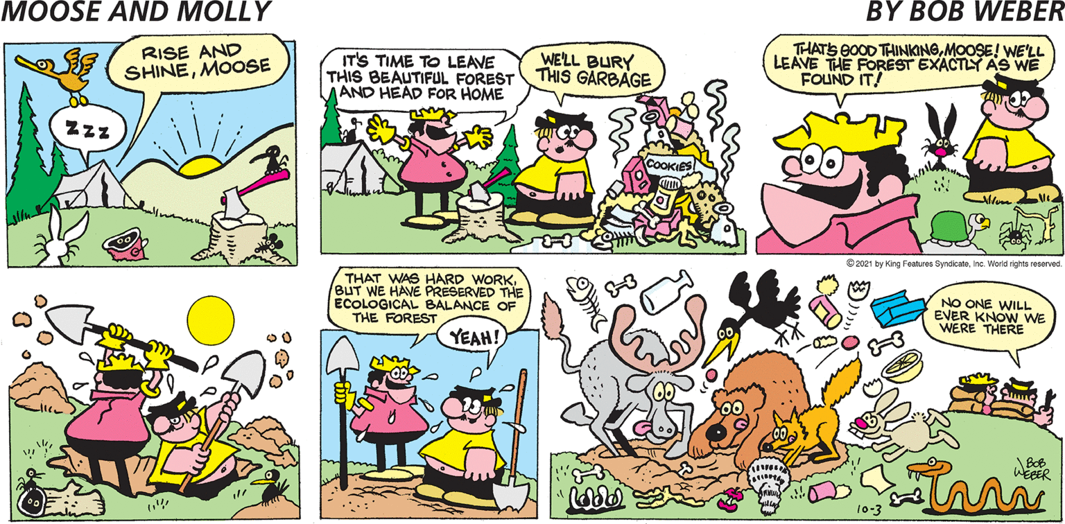 Organism OCR: MOOSE AND MOLLY BY BOB WEBER IT'S TIME TO LEAVE THIS BEAUTIFUL FOREST AND HEAD FOR HOME WE'LL BURY THIS GARBAGE THATS BOOD TINKINGMOOSE! WE'LL LEAVE THE FOREST EXACTISY AS WE FOUND IT! COOK © 2021 by King Features SyndicateInc. World rights reserved. THAT WAS HARD WORKBUT WE HAVE PRESERVED THE ECOLOGICAL BALANCE OF THE FOREST NO ONE WILL EVER KNOW WE WERE THERE YEAH! in BOB WEBER 10-3 MOOSE AND MOLLY BY BOB WEBER IT'S TIME TO LEAVE THIS BEAUTIFUL FOREST AND HEAD FOR HOME WE'LL BURY THIS GARBAGE THATS BOOD TINKINGMOOSE! WE'LL LEAVE THE FOREST EXACTISY AS WE FOUND IT! COOK © 2021 by King Features SyndicateInc. World rights reserved. THAT WAS HARD WORKBUT WE HAVE PRESERVED THE ECOLOGICAL BALANCE OF THE FOREST NO ONE WILL EVER KNOW WE WERE THERE YEAH! in BOB WEBER 10-3