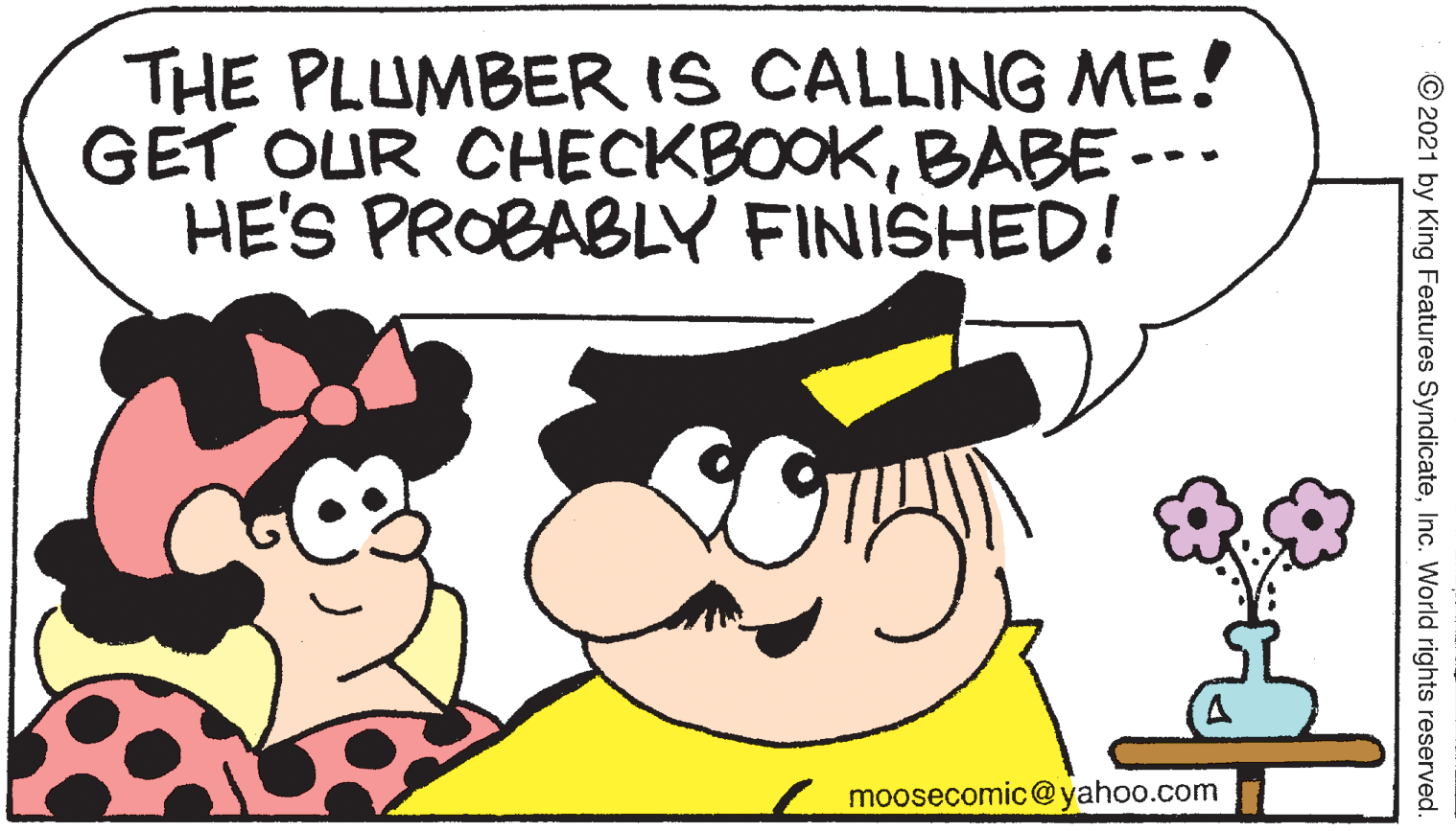 Happy OCR: THE PLUMBER IS CALLING ME! GET OUR CHECKBOOKBABE --- HE'S PROBABLY FINISHED! moosecomic@yahoo.com © 2021 by King Features SyndicateInc. World rights reserved. THE PLUMBER IS CALLING ME! GET OUR CHECKBOOKBABE --- HE'S PROBABLY FINISHED! moosecomic@yahoo.com © 2021 by King Features SyndicateInc. World rights reserved.