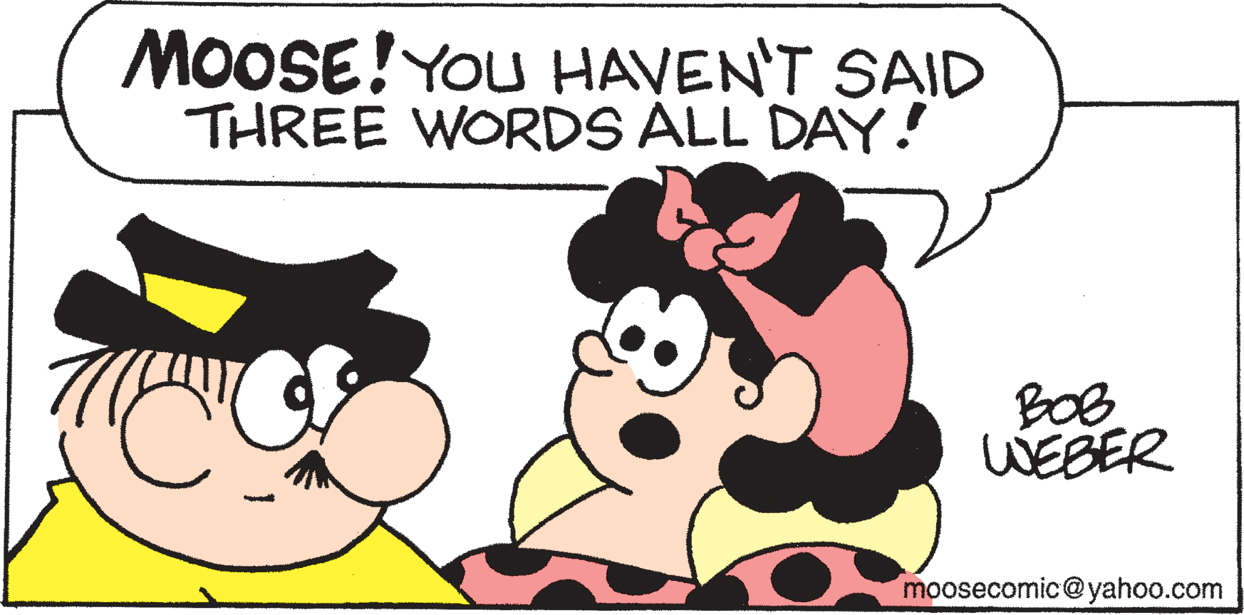 Mammal OCR: MOOSE! You HAVEN'T SAID THREE WORDS ALL DAY! BOB WÉBER moosecomic@yahoo.com MOOSE! You HAVEN'T SAID THREE WORDS ALL DAY! BOB WÉBER moosecomic@yahoo.com