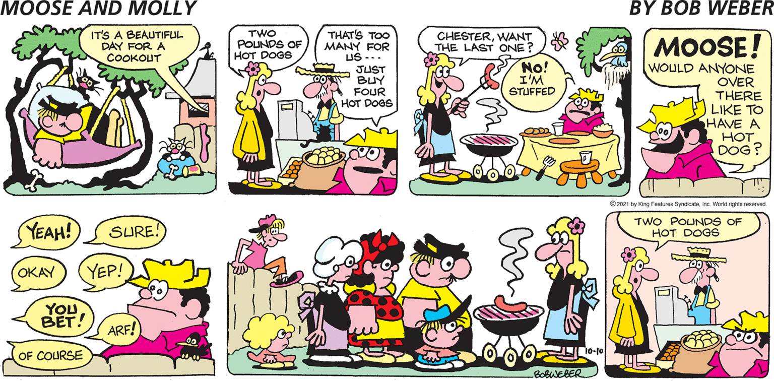 Organism OCR: MOOSE AND MOLLY BY BOB WEBER THAT'S TOO MANY FOR US -.. JUST BUY FOUR HOT DOGS TWO POUNDS OF HOT DOGS CHESTERWANT THE LAST ONE? MOOSE! No! I'M STUFFED WOULD ANYONE OVER THERE LIKE TO HAVE A HOT DOG? © 2021 by King Features SyndicateInc. World rights reserved. TWO POUNDS OF HOT DOGS 10-10 BOBWEBER. MOOSE AND MOLLY BY BOB WEBER THAT'S TOO MANY FOR US -.. JUST BUY FOUR HOT DOGS TWO POUNDS OF HOT DOGS CHESTERWANT THE LAST ONE? MOOSE! No! I'M STUFFED WOULD ANYONE OVER THERE LIKE TO HAVE A HOT DOG? © 2021 by King Features SyndicateInc. World rights reserved. TWO POUNDS OF HOT DOGS 10-10 BOBWEBER.
