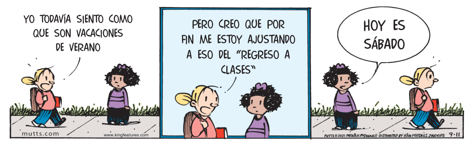 Adaptation OCR: YO TODAVÍA SIENTO COMO QUE SON VACACIONES DE VERANO PERO CREO QUE POR AN ME ESTOY AJUSTANDO A ESO DEL "REGRESO A HOY ES SÁBADO CLASES" mutts.com www.kingfeatures.com YO TODAVÍA SIENTO COMO QUE SON VACACIONES DE VERANO PERO CREO QUE POR AN ME ESTOY AJUSTANDO A ESO DEL "REGRESO A HOY ES SÁBADO CLASES" mutts.com www.kingfeatures.com