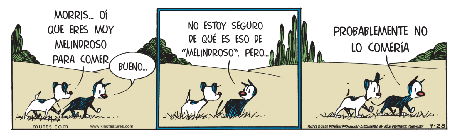Happy OCR: MORRIS. OÍ QUE ERES MUY NO ESTOY SEGURO DE QUÉ ES ESO DE PROBABLEMENTE NO MELINDROSO LO COMERÍA "MELINDROSO". PERO. PARA COMERBUENO. mutts.com www.kingfeatures.com MORRIS. OÍ QUE ERES MUY NO ESTOY SEGURO DE QUÉ ES ESO DE PROBABLEMENTE NO MELINDROSO LO COMERÍA "MELINDROSO". PERO. PARA COMERBUENO. mutts.com www.kingfeatures.com
