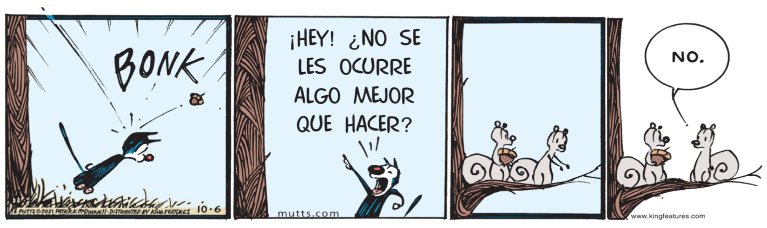 Drawing OCR: BONK ¡HEY! ¿NO SE LES OCURRE NO. ALGO MEJOR QUE HACER? mutts.com www.kingfeatures.com BONK ¡HEY! ¿NO SE LES OCURRE NO. ALGO MEJOR QUE HACER? mutts.com www.kingfeatures.com