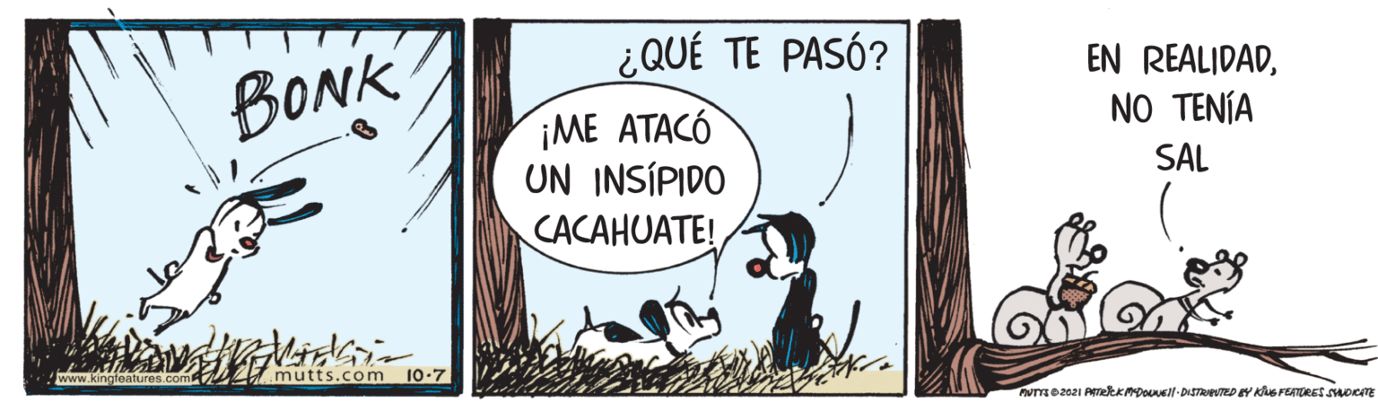 Humour OCR: ¿QUÉ TE PASÓ? BONK EN REALIDADNO TENÍA 1?? ????? UN INSÍPIDO CACAHUATE! SAL www.kingfeature mutts.com 10-7 ¿QUÉ TE PASÓ? BONK EN REALIDADNO TENÍA 1?? ????? UN INSÍPIDO CACAHUATE! SAL www.kingfeature mutts.com 10-7