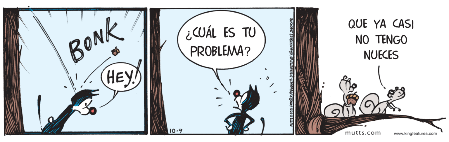 Humour OCR: BONK HEY CUÁL ES TU PROBLEMA? QUE YA CASI NO TENGO NUECES 10.9 mutts.com www.kingfeatures.com BONK HEY CUÁL ES TU PROBLEMA? QUE YA CASI NO TENGO NUECES 10.9 mutts.com www.kingfeatures.com