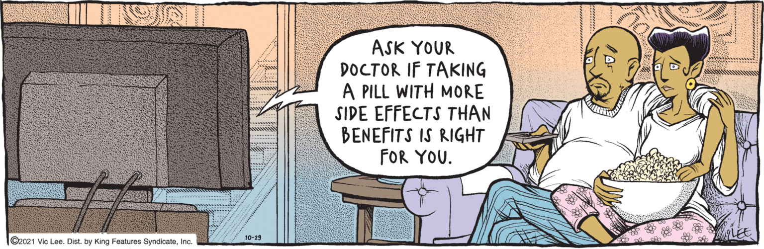 Art OCR: ©2021 Vic Lee. Dist. by King Features SyndicateInc. ASK YOUR DOCTOR IF TAKING A PILL WITH MORE SIDE EFFECTS THAN BENEFITS IS RIGHT FOR YOU. Coo 10-29 LEE ©2021 Vic Lee. Dist. by King Features SyndicateInc. ASK YOUR DOCTOR IF TAKING A PILL WITH MORE SIDE EFFECTS THAN BENEFITS IS RIGHT FOR YOU. Coo 10-29 LEE