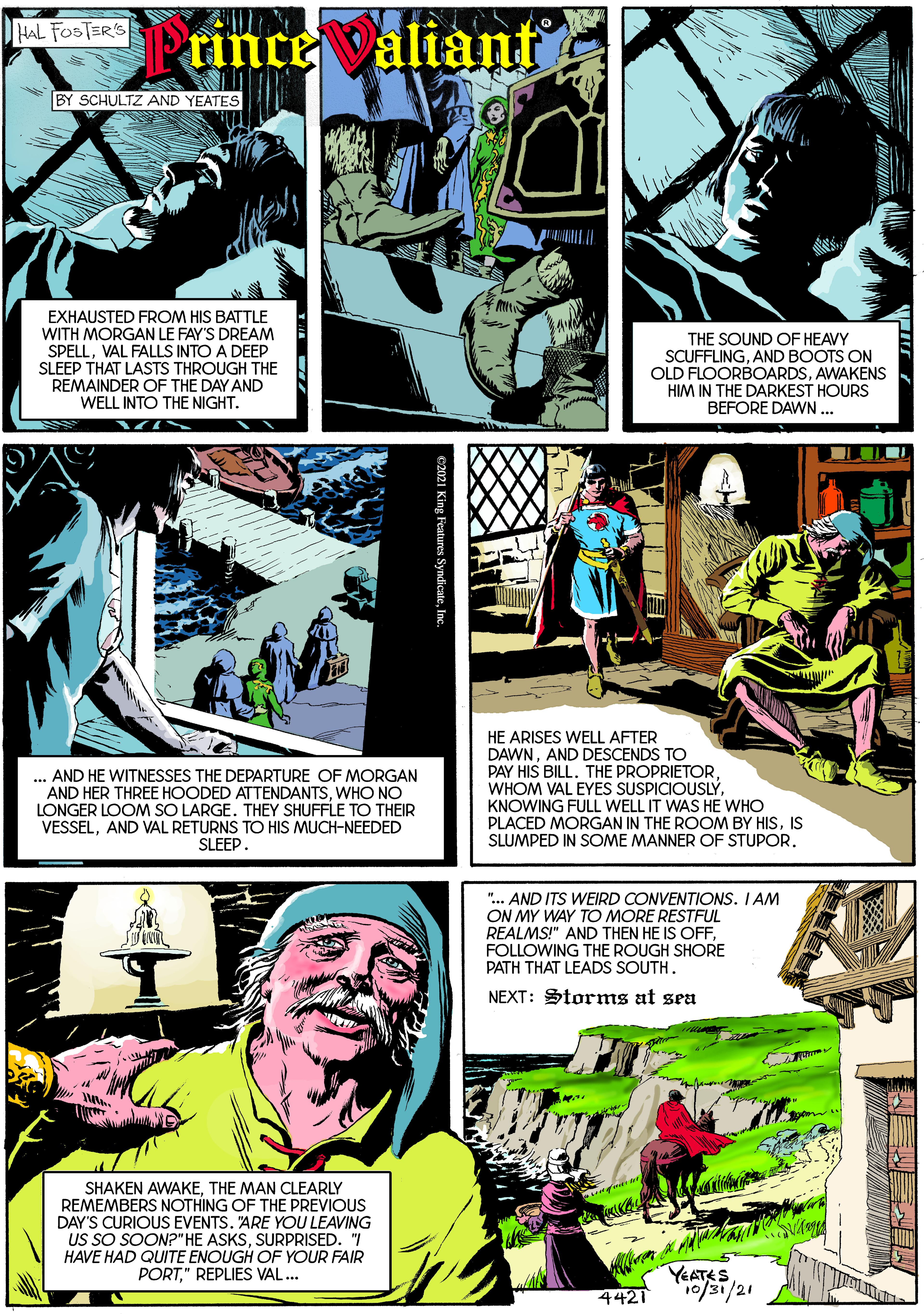 Font OCR: HAL FOSTERS Prince valiant BY SCHULTZ AND YEATES EXHAUSTED FROM HIS BATTLE WITH MORGAN LE FAY'S DREAM SPELLVAL FALLS INTO A DEEP SLEEP THAT LASTS THROUGH THE REMAINDER OF THE DAY AND WELL INTO THE NIGHT. THE SOUND OF HEAVY SCUFFLINGAND BOOTS ON OLD FLOORBOARDSAWAKENS HIM IN THE DARKEST HOURS BEFORE DAWN... ... AND HE WITNESSES THE DEPARTURE OF MORGAN AND HER THREE HOODED ATTENDANTSWHO NO LONGER LOOM SO LARGE. THEY SHUFFLE TO THEIR VESSELAND VAL RETURNS TO HIS MUCH-NEEDED SLEEP. HE ARISES WELL AFTER DAWNAND DESCENDS TO PAY HIS BILL. THE PROPRIETORKNOWING FULL WELL IT WAS HE WHO PLACED MORGAN IN THE ROOM BY HISIS SLUMPED IN SOME MANNER OF STUPOR. ".. AND ITS WEIRD CONVENTIONS. I AM ON MY WAY TO MORE RESTFUL REALMS!" AND THEN HE IS OFFFOLLOWING THE ROUGH SHORE PATH THAT LEADS SOUTH. NEXT: Storms at sea SHAKEN AWAKETHE MAN CLEARLY REMEMBERS NOTHING OF THE PREVIOUS DAY'S CURIOUS EVENTS. 'ARE YOU LEAVING US SO SOON?" HE ASKSSURPRISED. "I HAVE HAD QUITE ENOUGH OF YOUR FAIR PORT." REPLIES VAL... YEATES 1/21 4421 ?LLL HAL FOSTERS Prince valiant BY SCHULTZ AND YEATES EXHAUSTED FROM HIS BATTLE WITH MORGAN LE FAY'S DREAM SPELLVAL FALLS INTO A DEEP SLEEP THAT LASTS THROUGH THE REMAINDER OF THE DAY AND WELL INTO THE NIGHT. THE SOUND OF HEAVY SCUFFLINGAND BOOTS ON OLD FLOORBOARDSAWAKENS HIM IN THE DARKEST HOURS BEFORE DAWN... ... AND HE WITNESSES THE DEPARTURE OF MORGAN AND HER THREE HOODED ATTENDANTSWHO NO LONGER LOOM SO LARGE. THEY SHUFFLE TO THEIR VESSELAND VAL RETURNS TO HIS MUCH-NEEDED SLEEP. HE ARISES WELL AFTER DAWNAND DESCENDS TO PAY HIS BILL. THE PROPRIETORWHOM VAL EYES SUSPICIOUSLÝKNOWING FULL WELL IT WAS HE WHO PLACED MORGAN IN THE ROOM BY HISIS SLUMPED IN SOME MANNER OF STUPOR. ".. AND ITS WEIRD CONVENTIONS. I AM ON MY WAY TO MORE RESTFUL REALMS!" AND THEN HE IS OFFFOLLOWING THE ROUGH SHORE PATH THAT LEADS SOUTH. NEXT: Storms at sea SHAKEN AWAKETHE MAN CLEARLY REMEMBERS NOTHING OF THE PREVIOUS DAY'S CURIOUS EVENTS. 'ARE YOU LEAVING US SO SOON?" HE ASKSSURPRISED. "I HAVE HAD QUITE ENOUGH OF YOUR FAIR PORT." REPLIES VAL... YEATES 1/21 4421 ? LLL