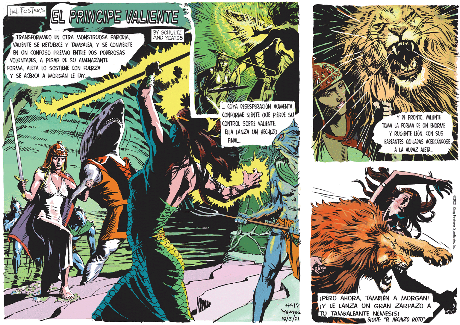 Fiction OCR: HAL FOSTER'S EL PRINCIPE VALIENTE BY SCHULTZ AND YEATES TRANSFORMADO EN OTRA MONSTRUOSA PARODIAY SE CONVIERTE EN UN CONFUSO PREMO ENTRE DOS PODEROSAS VOLUNTADES. A PESAR DE SU AMENAZANTE FORMAALETA LO SOSTIENE CON FUERZA Y SE ACERCA A MORGAN LE FAYCONFORME SIENTE QUE PIERDE SU CONTROL SOBRE VALIENTE. ELLA LANZA UN HECHIZOANAL. Y DE PRONTOVALJENTE TOMA LA FORMA DE UN ENORME Y RUGIENTE LEÓNCON SUS BABEANTES QUIJADAS ACERCÁNDOSE A LA AUDAZ ALETA. mita 4417 YEATES 19/3/21 ¡PERO AHORATAMBIÉN A MORGAN! LiY LE LANZA UN GRAN ZARPAZO A TU TAMBALEANTE NÉMESIS! SIGUE: "EL HECHIZO ROTO" HAL FOSTER'S EL PRINCIPE VALIENTE BY SCHULTZ AND YEATES TRANSFORMADO EN OTRA MONSTRUOSA PARODIAVALIENTE SE RETUERCE Y TAMBALEAY SE CONVIERTE EN UN CONFUSO PREMO ENTRE DOS PODEROSAS VOLUNTADES. A PESAR DE SU AMENAZANTE FORMAALETA LO SOSTIENE CON FUERZA Y SE ACERCA A MORGAN LE FAYÜYA DESESPERACIÓN AUMENTACONFORME SIENTE QUE PIERDE SU CONTROL SOBRE VALIENTE. ELLA LANZA UN HECHIZOANAL. Y DE PRONTOVALJENTE TOMA LA FORMA DE UN ENORME Y RUGIENTE LEÓNCON SUS BABEANTES QUIJADAS ACERCÁNDOSE A LA AUDAZ ALETA. mita 4417 YEATES 19/3/21 ¡PERO AHORATAMBIÉN A MORGAN! LiY LE LANZA UN GRAN ZARPAZO A TU TAMBALEANTE NÉMESIS! SIGUE: "EL HECHIZO ROTO"