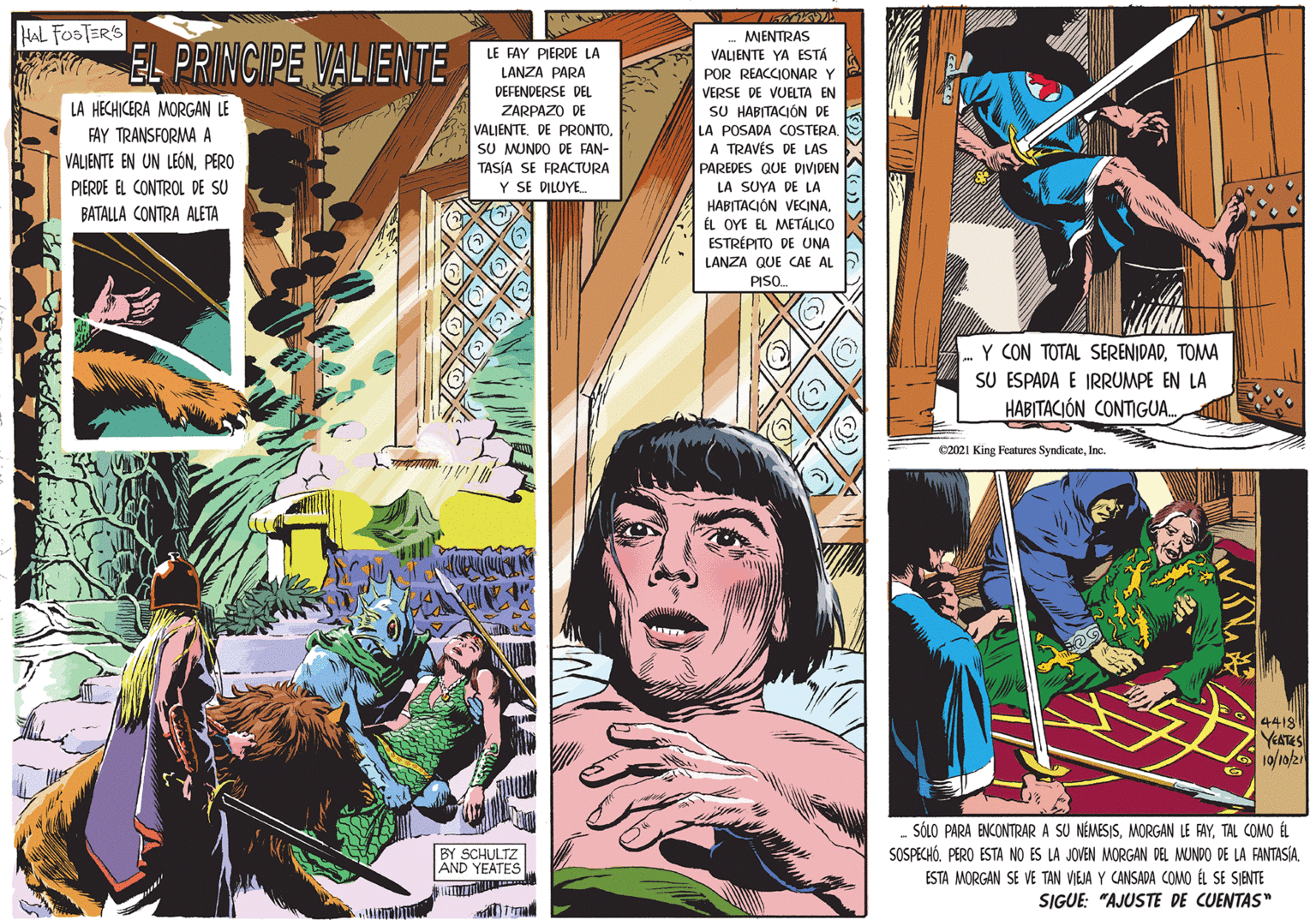 Parallel OCR: HAL FOSTERS MENTRAS EL PRINCIPE VALIENTE LE FAY PIERDE LA VALIENTE YA ESTÁ LANZA PARA DEFENDERSE DEL POR REACCIONAR Y VERSE DE VUELTA EN SU HABITACIÓN DE LA POSADA COSTERA A TRAVÉS DE LAS LA HECHICERA MORGAN LE ZARPAZO DE VALIENTESU MUNDO DE FAN- TASÍA SE FRACTURA Y SE DILUYEFAY TRANSFORMA A VALIENTE EN UN LEÓNPERO PAREDES QUE DIVIDEN LA SUYA DE LA PIERDE EL CONTROL DE SU BATALLA CONTRA ALETA HABITACIÓN VECINAÉL OYE EL METÁLICO ESTRÉPITO DE UNA LANZA QUE CAE AL PISO Y CON TOTAL SERENIDADTOMA SU ESPADA E IRRUMPE EN LA HABITACIÓN CONTIGUA. C2021 King Features SyndicateInc. 4418 YEATES 10/10/2 - SÓLO PARA ENCONTRAR A SU NÉMESISTAL COMO ÉL SOSPECHÓESTA MORGAN SE VE TAN VIEJA Y CANSADA COMO ÉL SE SIENTE SIGUE: "AJUSTE DE CUENTAS" BY SCHULTZ AND YEATES HAL FOSTERS MENTRAS EL PRINCIPE VALIENTE LE FAY PIERDE LA VALIENTE YA ESTÁ LANZA PARA DEFENDERSE DEL POR REACCIONAR Y VERSE DE VUELTA EN SU HABITACIÓN DE LA POSADA COSTERA A TRAVÉS DE LAS LA HECHICERA MORGAN LE ZARPAZO DE VALIENTEDE PRONTOSU MUNDO DE FAN- TASÍA SE FRACTURA Y SE DILUYEFAY TRANSFORMA A VALIENTE EN UN LEÓNPERO PAREDES QUE DIVIDEN LA SUYA DE LA PIERDE EL CONTROL DE SU BATALLA CONTRA ALETA HABITACIÓN VECINAÉL OYE EL METÁLICO ESTRÉPITO DE UNA LANZA QUE CAE AL PISO Y CON TOTAL SERENIDADTOMA SU ESPADA E IRRUMPE EN LA HABITACIÓN CONTIGUA. C2021 King Features SyndicateInc. 4418 YEATES 10/10/2 - SÓLO PARA ENCONTRAR A SU NÉMESISMORGAN LE FAYTAL COMO ÉL SOSPECHÓPERO ESTA NO ES LA JOVEN MORGAN DEL MUNDO DE LA FANTASÍAESTA MORGAN SE VE TAN VIEJA Y CANSADA COMO ÉL SE SIENTE SIGUE: "AJUSTE DE CUENTAS" BY SCHULTZ AND YEATES