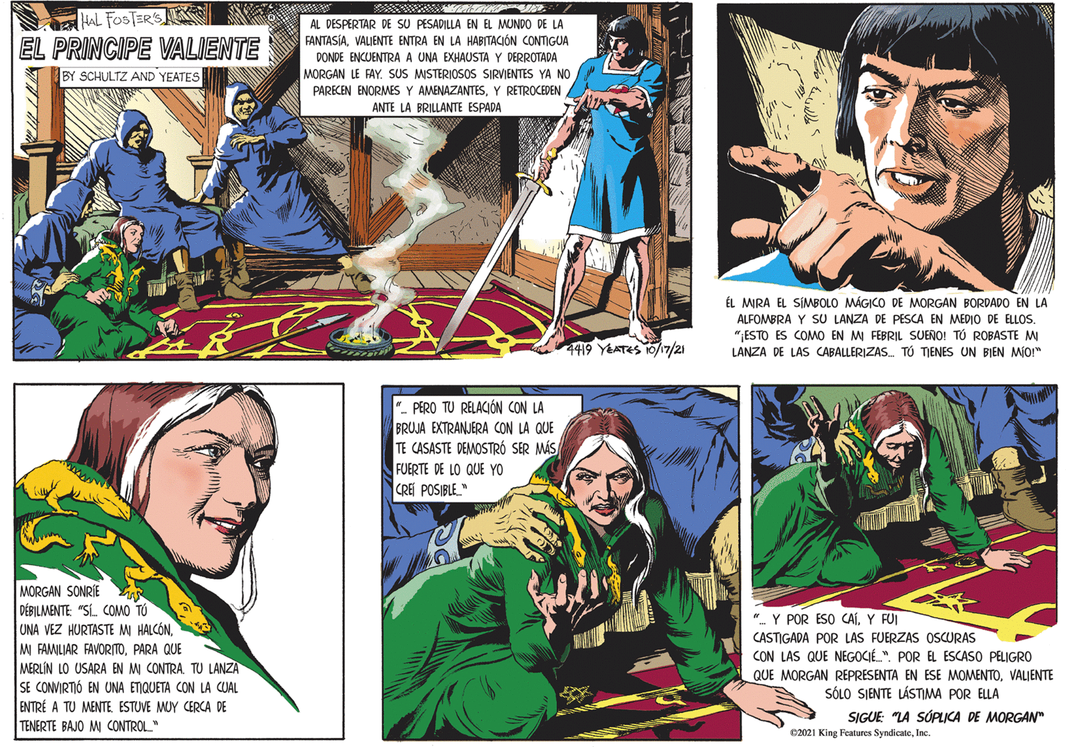 Fictional character OCR: HAL FOSTERS EL PRINCIPE VALIENTE AL DESPERTAR DE SU PESADILLA EN EL MUNDO DE LA FANTASÍAVALIENTE ENTRA EN LA HABITACIÓN CONTIGUA DONDE ENCUENTRA A UNA EXHAUSTA Y DERROTADA MORGAN LE FAYSUS MISTERIOSOS SIRVIENTES YA NO BY SCHULTZ AND YEATES PARECEN ENORMES Y AMENAZANTESY RETROCEDEN ANTE LA BRILLANTE ESPADA ÉL MRA EL SÍMBOLO MÁGICO DE MORGAN BORDADO EN LA ALFOMBRA Y SU LANZA DE PESCA EN MEDIO DE ELLOS. " ESTO ES COMO EN MI FEBRIL SUENO! TÚ ROBASTE MI LANZA DE LAS CABALLERIZAS. TÚ TIENES UN BIEN MIO!" 4419 YEATES 0/17/21 PERO TU RELACIÓN CON LA BRUJA EXTRANJERA CON LA QUE TE CASASTE DEMOSTRÓ SER MÁS FUERTE DE LO QUE YO CREI POSIBLE." MORGAN SONRIE DÉBILMENTE: "S. COMO TÚ UNA VEZ HURTASTE MI HALCÓNPARA QUE MERLÍN LO USARA EN MI CONTRA TU LANZA SE CONVIRTIÓ EN UNA ETIQUETA CON LA CUAL ENTRÉ A TU MENTEESTUVE MUY CERCA DE TENERTE BAJO MI CONTROL." ". Y POR ESO CAÍY FUI CASTIGADA POR LAS FUERZAS OSCURAS CON LAS QUE NEGOCIÉ.". POR EL ESCASO PELIGRO QUE MORGAN REPRESENTA EN ESE MOMENTOVALIENTE SÓLO SJENTE LÁSTIMA POR ELLA SIGUE: "LA SÚPLICA DE MORGAN" e2021 King Features SyndicateInc. HAL FOSTERS EL PRINCIPE VALIENTE AL DESPERTAR DE SU PESADILLA EN EL MUNDO DE LA FANTASÍAVALIENTE ENTRA EN LA HABITACIÓN CONTIGUA DONDE ENCUENTRA A UNA EXHAUSTA Y DERROTADA MORGAN LE FAYSUS MISTERIOSOS SIRVIENTES YA NO BY SCHULTZ AND YEATES PARECEN ENORMES Y AMENAZANTESY RETROCEDEN ANTE LA BRILLANTE ESPADA ÉL MRA EL SÍMBOLO MÁGICO DE MORGAN BORDADO EN LA ALFOMBRA Y SU LANZA DE PESCA EN MEDIO DE ELLOS. " ESTO ES COMO EN MI FEBRIL SUENO! TÚ ROBASTE MI LANZA DE LAS CABALLERIZAS. TÚ TIENES UN BIEN MIO!" 4419 YEATES 0/17/21 PERO TU RELACIÓN CON LA BRUJA EXTRANJERA CON LA QUE TE CASASTE DEMOSTRÓ SER MÁS FUERTE DE LO QUE YO CREI POSIBLE." MORGAN SONRIE DÉBILMENTE: "S. COMO TÚ UNA VEZ HURTASTE MI HALCÓNM FAMILIAR FAVORITOPARA QUE MERLÍN LO USARA EN MI CONTRA TU LANZA SE CONVIRTIÓ EN UNA ETIQUETA CON LA CUAL ENTRÉ A TU MENTEESTUVE MUY CERCA DE TENERTE BAJO MI CONTROL." ". Y POR ESO CAÍY FUI CASTIGADA POR LAS FUERZAS OSCURAS CON LAS QUE NEGOCIÉ.". POR EL ESCASO PELIGRO QUE MORGAN REPRESENTA EN ESE MOMENTOVALIENTE SÓLO SJENTE LÁSTIMA POR ELLA SIGUE: "LA SÚPLICA DE MORGAN" e2021 King Features Syndicate