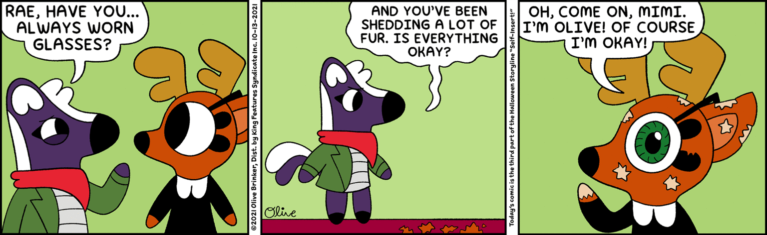 Rectangle OCR: RAEHAVE YO... AL WAYS WORN GLASSES? AND YOU'VE BEEN SHEDDING A LOT OF FUR. IS EVERYTHING OKAY? OHMIMI. I'M OLIVE! OF COURSE I'm OKAY! Olie ©2021 Olive BrinkerDist. by King Features Syndicate In Today's comic is the third part of the Halloween Storyline" RAEHAVE YO... AL WAYS WORN GLASSES? AND YOU'VE BEEN SHEDDING A LOT OF FUR. IS EVERYTHING OKAY? OHCOME ONMIMI. I'M OLIVE! OF COURSE I'm OKAY! Olie ©2021 Olive BrinkerDist. by King Features Syndicate In Today's comic is the third part of the Halloween Storyline"