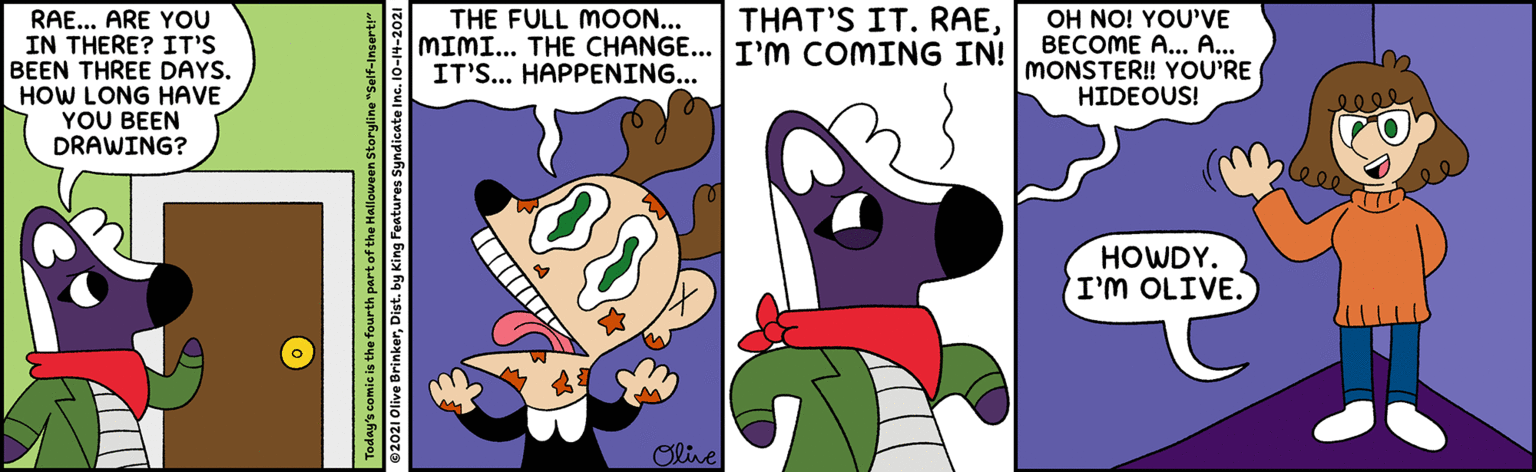Line OCR: THE FULL MOON... MIMI... THE CHANGE... I'M COMING IN! IT'S... HAPPENING... THAT'S IT. RAERAE... ARE YOU IN THERE? IT'S BEEN THREE DAYS. HOW LONG HAVE YOU BEEN DRAWING? OH NO! YOU'VE BECOME A... A... MONSTER! YOU'RE HIDEOUS! lee HOWDY. I'M OLIVE. Oline oday's comic is the fourth part of the Halloween Storyline" ©2021 Olive BrinkerDist. by King Features Syndicate In THE FULL MOON... MIMI... THE CHANGE... I'M COMING IN! IT'S... HAPPENING... THAT'S IT. RAERAE... ARE YOU IN THERE? IT'S BEEN THREE DAYS. HOW LONG HAVE YOU BEEN DRAWING? OH NO! YOU'VE BECOME A... A... MONSTER! YOU'RE HIDEOUS! lee HOWDY. I'M OLIVE. Oline oday's comic is the fourth part of the Halloween Storyline" ©2021 Olive BrinkerDist. by King Features Syndicate In