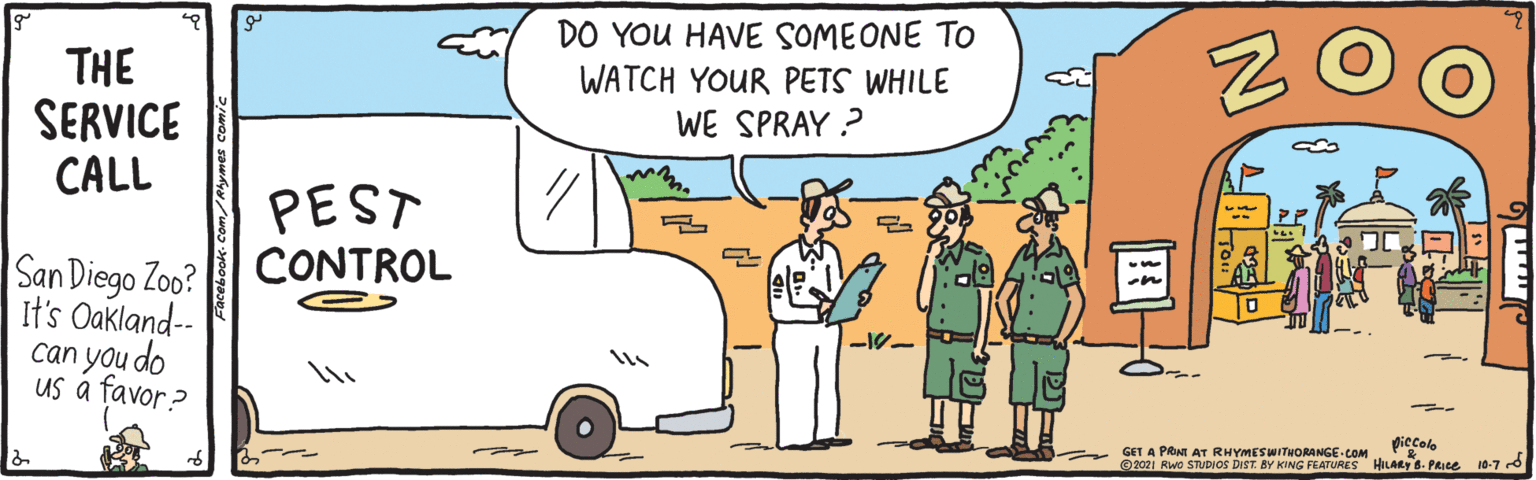 Vehicle OCR: DO YOU HAVE SOMEONE TO WATCH YOUR PETS WHILE THE SERVICE CALL WE SPRAY ? PEST CONTROL San Diego Zoo? It's Oakland-- can you do us a favor? piccolo GET A PRINT AT RHYMESWITHORANGE COM 2021 Rwo STUDIOS DIST. BY KING FEATURES HILARY B. PRice 10-7 d DO YOU HAVE SOMEONE TO WATCH YOUR PETS WHILE THE SERVICE CALL WE SPRAY ? PEST CONTROL San Diego Zoo? It's Oakland-- can you do us a favor? piccolo GET A PRINT AT RHYMESWITHORANGE COM 2021 Rwo STUDIOS DIST. BY KING FEATURES HILARY B. PRice 10-7 d
