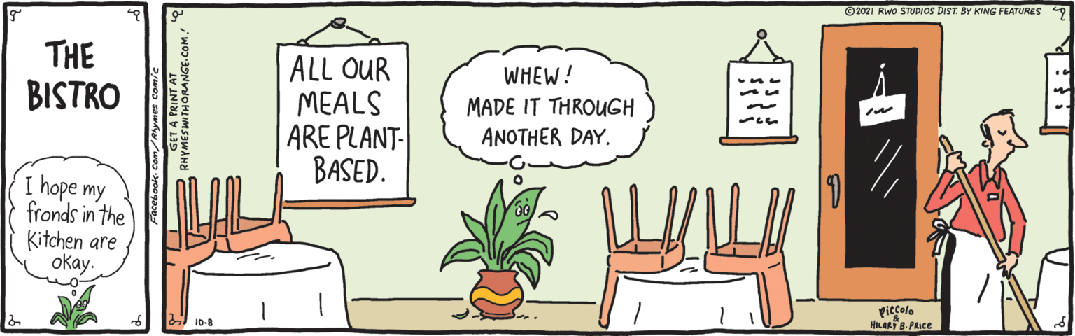 Flowerpot OCR: ©2021 Rwo STUDIOS DIST. BY KING FEATURES THE BISTRO ALL OUR MEALS ARE PLANT- BASED. WHEW! MADE IT THROUGH ANOTHER DAY. I hope my fronds in the Kitchen are okay. piccolo HILART 8- PRICE I 10-8 RUGET A PRINT AT ©2021 Rwo STUDIOS DIST. BY KING FEATURES THE BISTRO ALL OUR MEALS ARE PLANT- BASED. WHEW! MADE IT THROUGH ANOTHER DAY. I hope my fronds in the Kitchen are okay. piccolo HILART 8- PRICE I 10-8 RUGET A PRINT AT