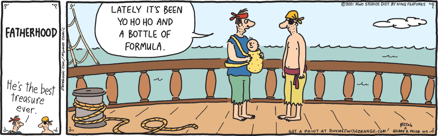 Water OCR: ©2021 Rwo STUDIOS DIST. BY KING FEATURES LATELY IT'S BEEN YO HO HO AND A BOTTLE OF FATHERHOOD FORMULA. n He's the best treasure ever. piccolo GET A PRINT AT RHYMÈSWITHORANGE.COM. HILARY B. PRICE 10.9 d ©2021 Rwo STUDIOS DIST. BY KING FEATURES LATELY IT'S BEEN YO HO HO AND A BOTTLE OF FATHERHOOD FORMULA. n He's the best treasure ever. piccolo GET A PRINT AT RHYMÈSWITHORANGE.COM. HILARY B. PRICE 10.9 d