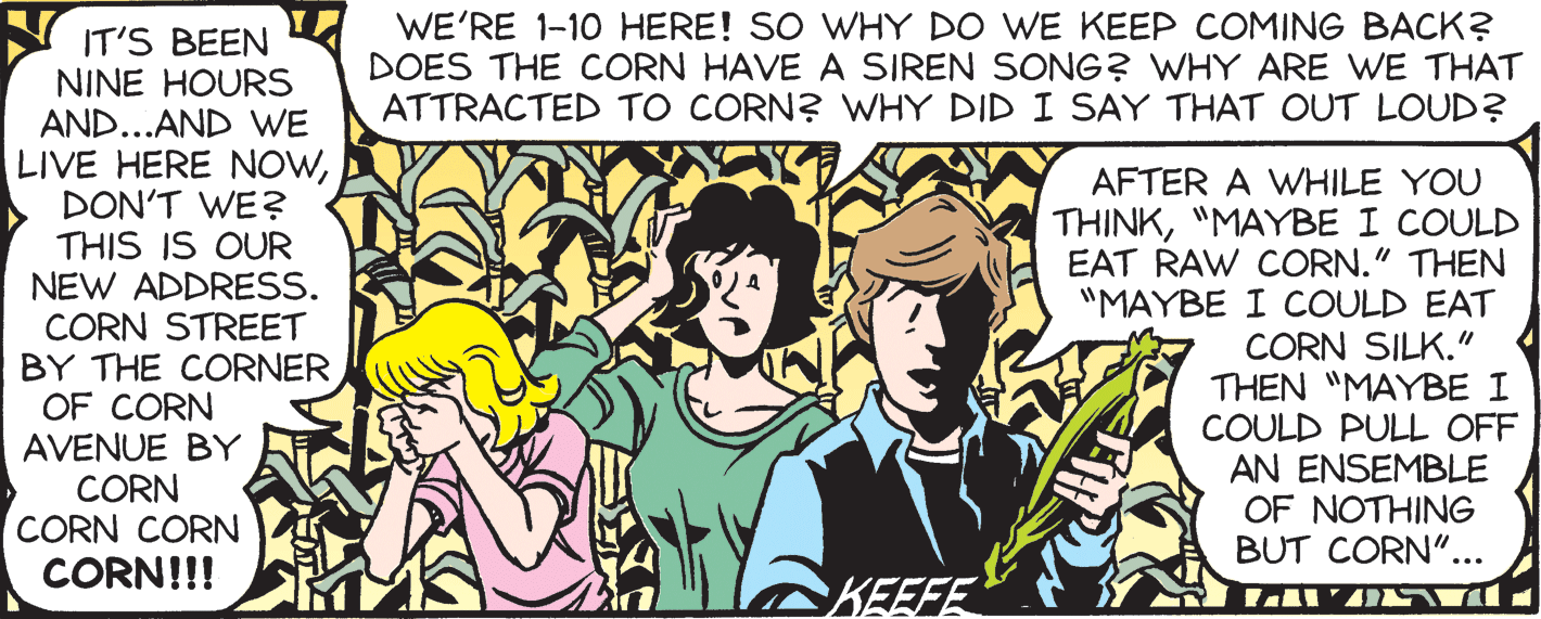 Sharing OCR: WE'RE 1-10 HERE! SO WHY DO WE KEEP COMING BACK? DOES THE CORN HAVE A SIREN SONG? WHY ARE WE THAT ATTRACTED TO CORN? WHY DID I SAY THAT OUT LOUD? IT'S BEEN NINE HOURS AND...AND WE LIVE HERE NOWDON'T WE? THIS IS OUR NEW ADDRESS. CORN STREET BY THE CORNER OF CORN AVENUE BY CORN CORN CORN AFTER A WHILE YOU THINK"MAYBE I COULD EAT RAW CORN." THEN "MAYBE I COULD EAT CORN SILK." THEN "MAYBE I COULD PULL OFF AN ENSEMBLE OF NOTHING BUT CORN"... CORN!!! KEEFE WE'RE 1-10 HERE! SO WHY DO WE KEEP COMING BACK? DOES THE CORN HAVE A SIREN SONG? WHY ARE WE THAT ATTRACTED TO CORN? WHY DID I SAY THAT OUT LOUD? IT'S BEEN NINE HOURS AND...AND WE LIVE HERE NOWDON'T WE? THIS IS OUR NEW ADDRESS. CORN STREET BY THE CORNER OF CORN AVENUE BY CORN CORN CORN AFTER A WHILE YOU THINK"MAYBE I COULD EAT RAW CORN." THEN "MAYBE I COULD EAT CORN SILK." THEN "MAYBE I COULD PULL OFF AN ENSEMBLE OF NOTHING BUT CORN"... CORN!!! KEEFE
