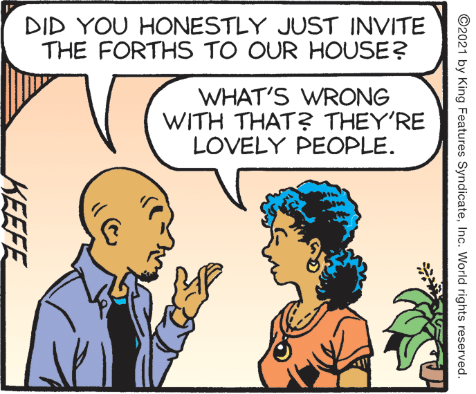 Happy OCR: DID YOU HONESTLY JUST INVITE THE FORTHS TO OUR HOUSE? WHAT'S WRONG WITH THAT? THEY'RE LOVELY PEOPLE. ©2021 by King Features SyndicateInc. World rights reserved. KEEFE DID YOU HONESTLY JUST INVITE THE FORTHS TO OUR HOUSE? WHAT'S WRONG WITH THAT? THEY'RE LOVELY PEOPLE. ©2021 by King Features SyndicateInc. World rights reserved. KEEFE