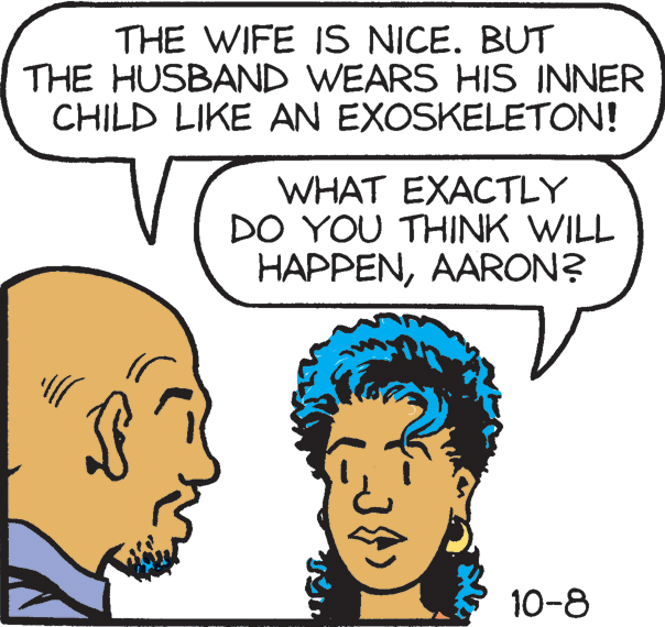 Jaw OCR: THE WIFE IS NICE. BUT THE HUSBAND WEARS HIS INNER CHILD LIKE AN EXOSKELETON! WHAT EXACTLY DO YOU THINK WILL HAPPENAARON? 10-8 THE WIFE IS NICE. BUT THE HUSBAND WEARS HIS INNER CHILD LIKE AN EXOSKELETON! WHAT EXACTLY DO YOU THINK WILL HAPPENAARON? 10-8